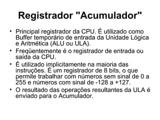 Registrador "Acumulador" Principal registrador da CPU. É utilizado como Buffer temporário de entrada da Unidade Lógica e Aritmética (ALU ou ULA). Freqüentemente é o registrador de entrada ou saída da CPU.  É utilizado implicitamente na maioria das instruções. É um registrador de 8 bits, o que permite trabalhar com números sem sinal de 0 a 255 e números com sinal de -128 a +127.  O resultado das operações resultantes da ULA é enviado para o Acumulador. 