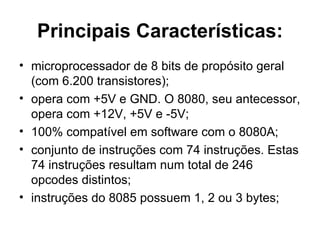 Principais Características: microprocessador de 8 bits de propósito geral (com 6.200 transistores); opera com +5V e GND. O 8080, seu antecessor, opera com +12V, +5V e -5V; 100% compatível em software com o 8080A; conjunto de instruções com 74 instruções. Estas 74 instruções resultam num total de 246 opcodes distintos; instruções do 8085 possuem 1, 2 ou 3 bytes; 