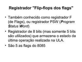 Registrador "Flip-flops dos flags" Também conhecido como registrador F (de Flags), ou registrador PSW ( P rogram  S tatus  W ord )  Registrador de 8 bits (mas somente 5 bits são utilizados) que armazena o estado da última operação realizada na ULA. São 5 as flags do 8085 
