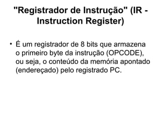"Registrador de Instrução" (IR - Instruction Register) É um registrador de 8 bits que armazena o primeiro byte da instrução (OPCODE), ou seja, o conteúdo da memória apontado (endereçado) pelo registrado PC. 