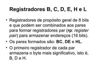 Registradores B, C, D, E, H e L Registradores de propósito geral de 8 bits e que podem ser combinados aos pares para formar registradores par ( rp :  register pair ) para armazenar endereços (16 bits). Os pares formados são:  BC ,  DE  e  HL .  O primeiro registrador de cada par armazena o byte mais significativo, isto é, B, D e H. 