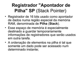 Registrador "Apontador de Pilha" SP  (Stack Pointer)  Registrador de 16 bits usado como apontador de dados numa região especial da memória RAM, denominada de  Pilha  ( Stack ).  Esse espaço de memória é especialmente destinado a guardar temporariamente informações de registradores que serão usados em outra tarefa. A ordenação de elementos na pilha é tal que somente um dado pode ser acessado num determinado instante; 