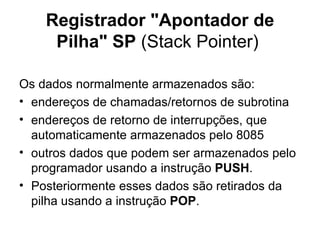 Registrador "Apontador de Pilha" SP  (Stack Pointer)  Os dados normalmente armazenados são: endereços de chamadas/retornos de subrotina endereços de retorno de interrupções, que automaticamente armazenados pelo 8085 outros dados que podem ser armazenados pelo programador usando a instrução  PUSH . Posteriormente esses dados são retirados da pilha usando a instrução  POP . 
