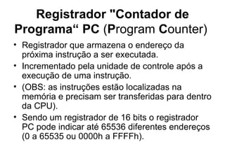 Registrador "Contador de Programa“ PC  ( P rogram  C ounter)  Registrador que armazena o endereço da próxima instrução a ser executada. Incrementado pela unidade de controle após a execução de uma instrução. (OBS: as instruções estão localizadas na memória e precisam ser transferidas para dentro da CPU).  Sendo um registrador de 16 bits o registrador PC pode indicar até 65536 diferentes endereços (0 a 65535 ou 0000h a FFFFh). 