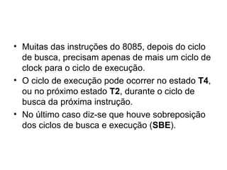 Muitas das instruções do 8085, depois do ciclo de busca, precisam apenas de mais um ciclo de clock para o ciclo de execução.  O ciclo de execução pode ocorrer no estado  T4 , ou no próximo estado  T2 , durante o ciclo de busca da próxima instrução. No último caso diz-se que houve sobreposição dos ciclos de busca e execução ( SBE ). 