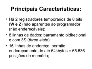 Principais Características: Há 2 registradores temporários de 8 bits ( W e Z ) não aparentes ao programador (não endereçáveis); 8 linhas de dados: barramento bidirecional e com 3S ( three state ); 16 linhas de endereço; permite endereçamento de até 64kbytes = 65.536 posições de memória; 