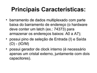 Principais Características: barramento de dados multiplexado com parte baixa do barramento de endereço (o hardware deve conter um latch (ex.: 74373) para armazenar os endereços baixos: A0 a A7); possui pino de seleção de Entrada (I) e Saída (O) - (IO/M) possui gerador de clock interno (é necessário apenas um cristal externo, juntamente com dois capacitores). 