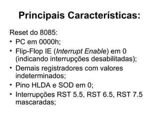 Principais Características: Reset do 8085:  PC em 0000h;  Flip-Flop IE ( Interrupt Enable ) em 0 (indicando interrupções desabilitadas); Demais registradores com valores indeterminados;  Pino HLDA e SOD em 0; Interrupções RST 5.5, RST 6.5, RST 7.5 mascaradas;  
