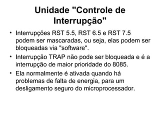 Unidade "Controle de Interrupção" Interrupções RST 5.5, RST 6.5 e RST 7.5 podem ser mascaradas, ou seja, elas podem ser bloqueadas via "software".  Interrupção TRAP não pode ser bloqueada e é a interrupção de maior prioridade do 8085.  Ela normalmente é ativada quando há problemas de falta de energia, para um desligamento seguro do microprocessador. 