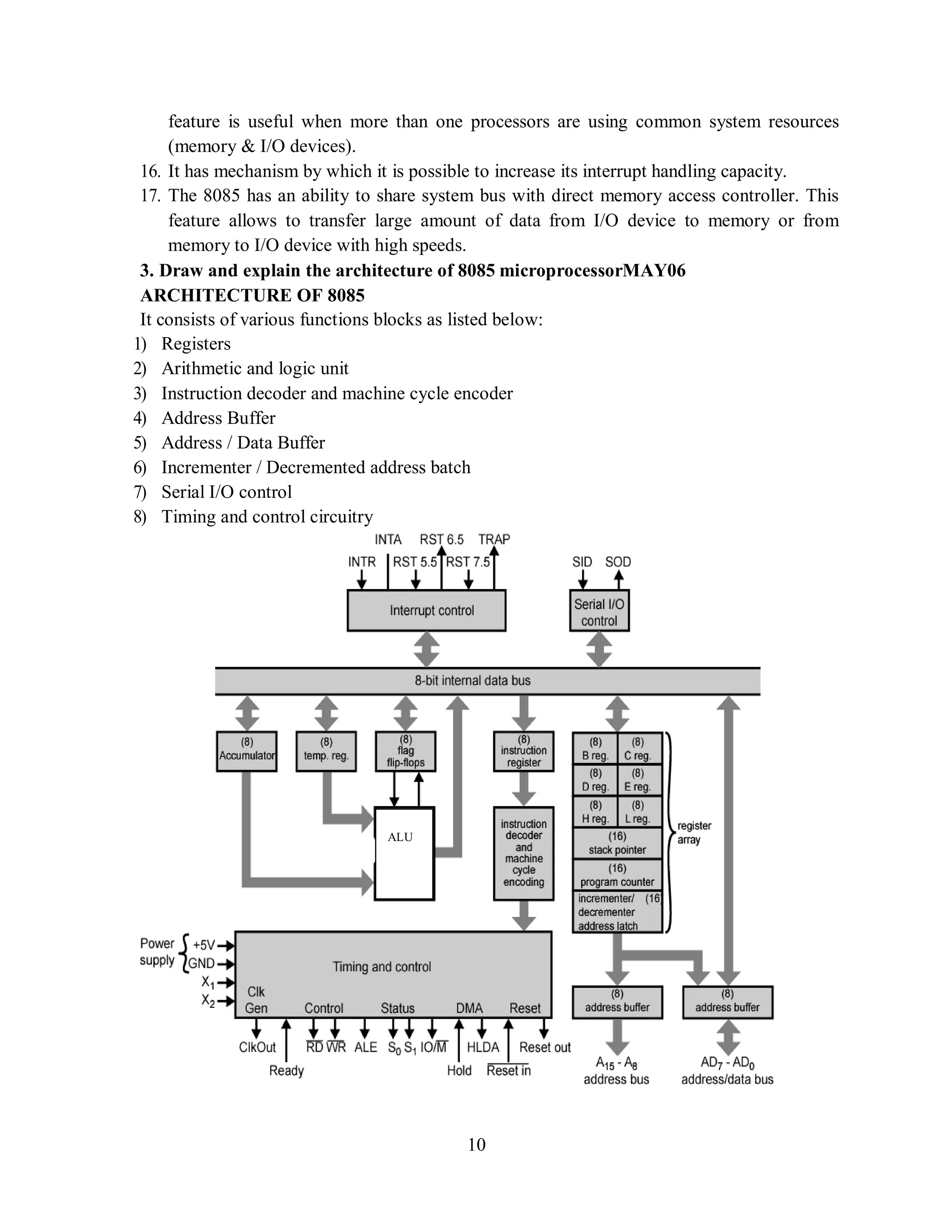 10
feature is useful when more than one processors are using common system resources
(memory & I/O devices).
16. It has mechanism by which it is possible to increase its interrupt handling capacity.
17. The 8085 has an ability to share system bus with direct memory access controller. This
feature allows to transfer large amount of data from I/O device to memory or from
memory to I/O device with high speeds.
3. Draw and explain the architecture of 8085 microprocessorMAY06
ARCHITECTURE OF 8085
It consists of various functions blocks as listed below:
1) Registers
2) Arithmetic and logic unit
3) Instruction decoder and machine cycle encoder
4) Address Buffer
5) Address / Data Buffer
6) Incrementer / Decremented address batch
7) Serial I/O control
8) Timing and control circuitry
ALU
 