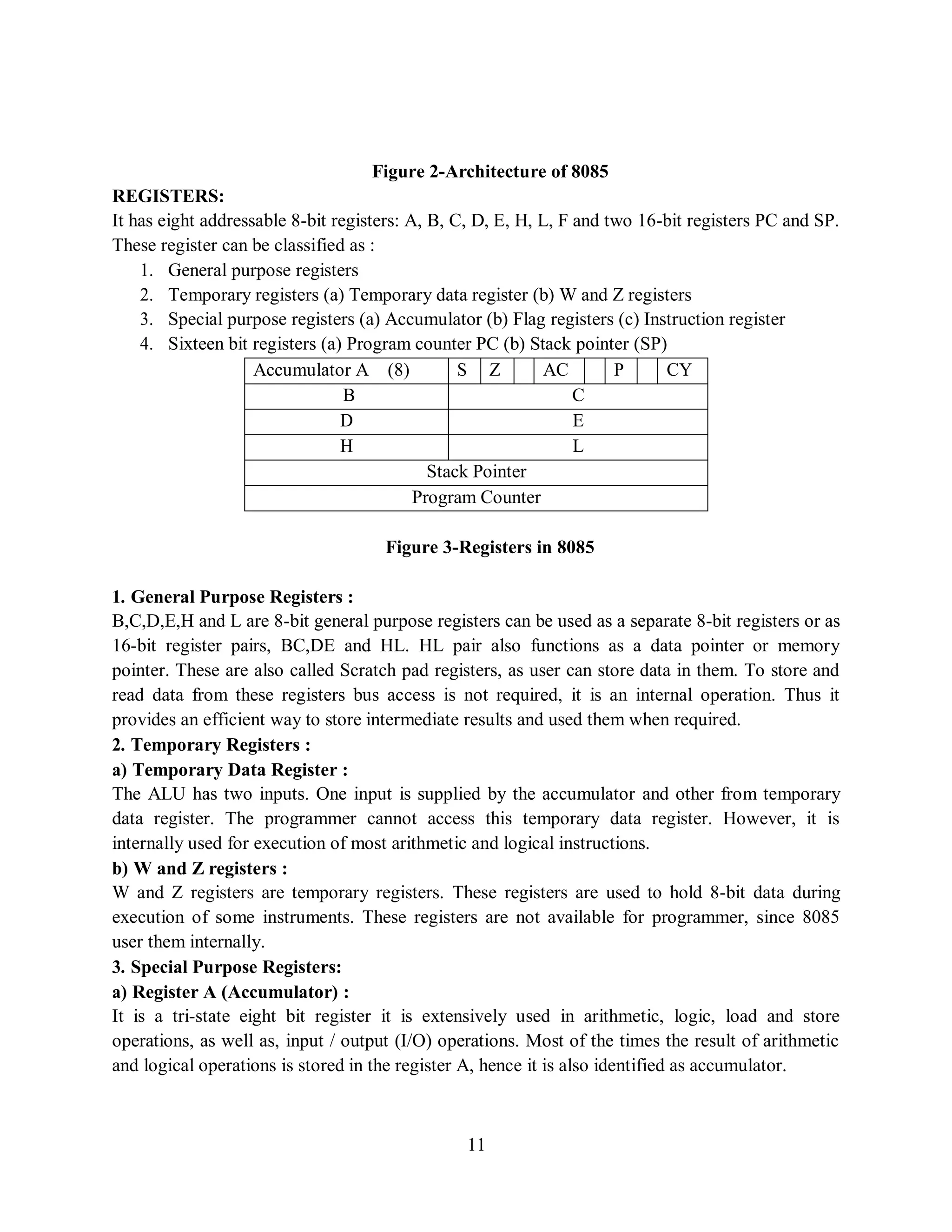11
Figure 2-Architecture of 8085
REGISTERS:
It has eight addressable 8-bit registers: A, B, C, D, E, H, L, F and two 16-bit registers PC and SP.
These register can be classified as :
1. General purpose registers
2. Temporary registers (a) Temporary data register (b) W and Z registers
3. Special purpose registers (a) Accumulator (b) Flag registers (c) Instruction register
4. Sixteen bit registers (a) Program counter PC (b) Stack pointer (SP)
Accumulator A (8) S Z AC P CY
B C
D E
H L
Stack Pointer
Program Counter
Figure 3-Registers in 8085
1. General Purpose Registers :
B,C,D,E,H and L are 8-bit general purpose registers can be used as a separate 8-bit registers or as
16-bit register pairs, BC,DE and HL. HL pair also functions as a data pointer or memory
pointer. These are also called Scratch pad registers, as user can store data in them. To store and
read data from these registers bus access is not required, it is an internal operation. Thus it
provides an efficient way to store intermediate results and used them when required.
2. Temporary Registers :
a) Temporary Data Register :
The ALU has two inputs. One input is supplied by the accumulator and other from temporary
data register. The programmer cannot access this temporary data register. However, it is
internally used for execution of most arithmetic and logical instructions.
b) W and Z registers :
W and Z registers are temporary registers. These registers are used to hold 8-bit data during
execution of some instruments. These registers are not available for programmer, since 8085
user them internally.
3. Special Purpose Registers:
a) Register A (Accumulator) :
It is a tri-state eight bit register it is extensively used in arithmetic, logic, load and store
operations, as well as, input / output (I/O) operations. Most of the times the result of arithmetic
and logical operations is stored in the register A, hence it is also identified as accumulator.
 