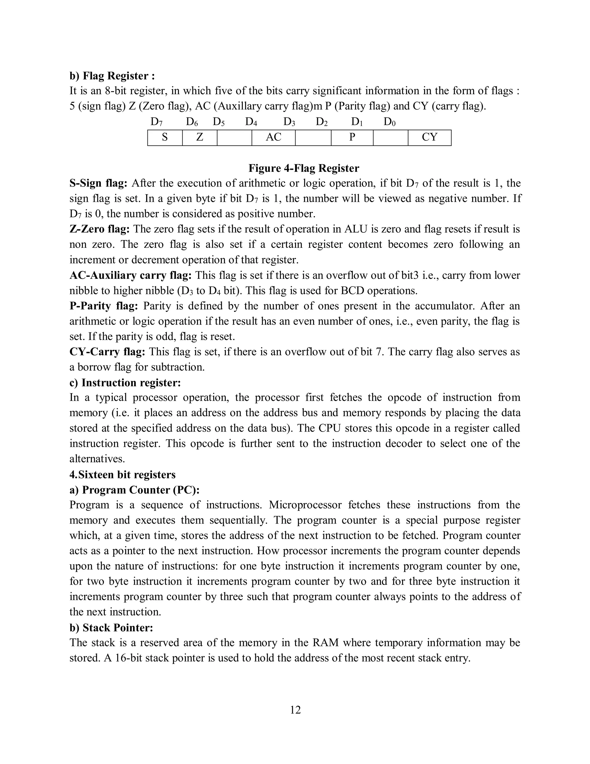 12
b) Flag Register :
It is an 8-bit register, in which five of the bits carry significant information in the form of flags :
5 (sign flag) Z (Zero flag), AC (Auxillary carry flag)m P (Parity flag) and CY (carry flag).
D7 D6 D5 D4 D3 D2 D1 D0
S Z AC P CY
Figure 4-Flag Register
S-Sign flag: After the execution of arithmetic or logic operation, if bit D7 of the result is 1, the
sign flag is set. In a given byte if bit D7 is 1, the number will be viewed as negative number. If
D7 is 0, the number is considered as positive number.
Z-Zero flag: The zero flag sets if the result of operation in ALU is zero and flag resets if result is
non zero. The zero flag is also set if a certain register content becomes zero following an
increment or decrement operation of that register.
AC-Auxiliary carry flag: This flag is set if there is an overflow out of bit3 i.e., carry from lower
nibble to higher nibble (D3 to D4 bit). This flag is used for BCD operations.
P-Parity flag: Parity is defined by the number of ones present in the accumulator. After an
arithmetic or logic operation if the result has an even number of ones, i.e., even parity, the flag is
set. If the parity is odd, flag is reset.
CY-Carry flag: This flag is set, if there is an overflow out of bit 7. The carry flag also serves as
a borrow flag for subtraction.
c) Instruction register:
In a typical processor operation, the processor first fetches the opcode of instruction from
memory (i.e. it places an address on the address bus and memory responds by placing the data
stored at the specified address on the data bus). The CPU stores this opcode in a register called
instruction register. This opcode is further sent to the instruction decoder to select one of the
alternatives.
4.Sixteen bit registers
a) Program Counter (PC):
Program is a sequence of instructions. Microprocessor fetches these instructions from the
memory and executes them sequentially. The program counter is a special purpose register
which, at a given time, stores the address of the next instruction to be fetched. Program counter
acts as a pointer to the next instruction. How processor increments the program counter depends
upon the nature of instructions: for one byte instruction it increments program counter by one,
for two byte instruction it increments program counter by two and for three byte instruction it
increments program counter by three such that program counter always points to the address of
the next instruction.
b) Stack Pointer:
The stack is a reserved area of the memory in the RAM where temporary information may be
stored. A 16-bit stack pointer is used to hold the address of the most recent stack entry.
 