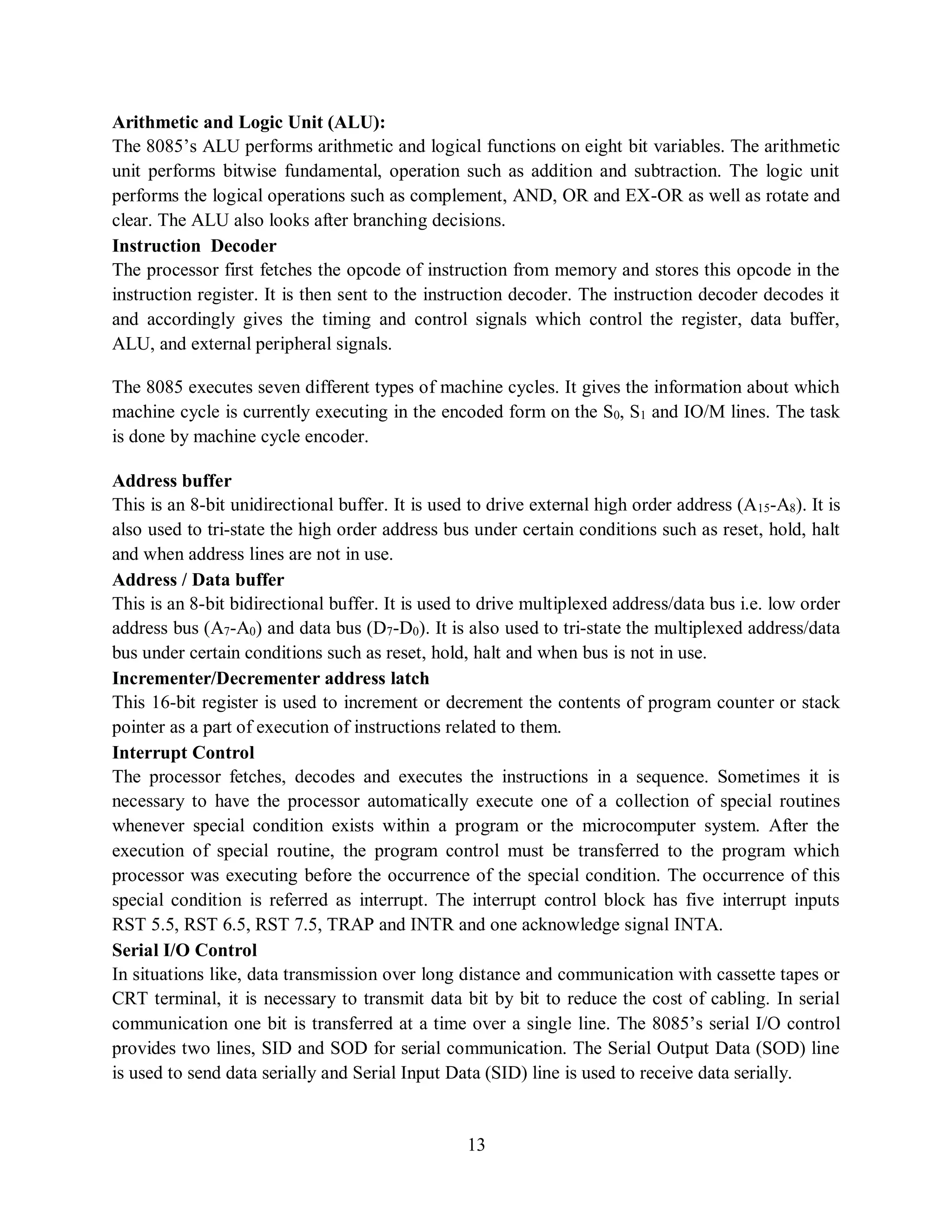 13
Arithmetic and Logic Unit (ALU):
The 8085’s ALU performs arithmetic and logical functions on eight bit variables. The arithmetic
unit performs bitwise fundamental, operation such as addition and subtraction. The logic unit
performs the logical operations such as complement, AND, OR and EX-OR as well as rotate and
clear. The ALU also looks after branching decisions.
Instruction Decoder
The processor first fetches the opcode of instruction from memory and stores this opcode in the
instruction register. It is then sent to the instruction decoder. The instruction decoder decodes it
and accordingly gives the timing and control signals which control the register, data buffer,
ALU, and external peripheral signals.
The 8085 executes seven different types of machine cycles. It gives the information about which
machine cycle is currently executing in the encoded form on the S0, S1 and IO/M lines. The task
is done by machine cycle encoder.
Address buffer
This is an 8-bit unidirectional buffer. It is used to drive external high order address (A15-A8). It is
also used to tri-state the high order address bus under certain conditions such as reset, hold, halt
and when address lines are not in use.
Address / Data buffer
This is an 8-bit bidirectional buffer. It is used to drive multiplexed address/data bus i.e. low order
address bus (A7-A0) and data bus (D7-D0). It is also used to tri-state the multiplexed address/data
bus under certain conditions such as reset, hold, halt and when bus is not in use.
Incrementer/Decrementer address latch
This 16-bit register is used to increment or decrement the contents of program counter or stack
pointer as a part of execution of instructions related to them.
Interrupt Control
The processor fetches, decodes and executes the instructions in a sequence. Sometimes it is
necessary to have the processor automatically execute one of a collection of special routines
whenever special condition exists within a program or the microcomputer system. After the
execution of special routine, the program control must be transferred to the program which
processor was executing before the occurrence of the special condition. The occurrence of this
special condition is referred as interrupt. The interrupt control block has five interrupt inputs
RST 5.5, RST 6.5, RST 7.5, TRAP and INTR and one acknowledge signal INTA.
Serial I/O Control
In situations like, data transmission over long distance and communication with cassette tapes or
CRT terminal, it is necessary to transmit data bit by bit to reduce the cost of cabling. In serial
communication one bit is transferred at a time over a single line. The 8085’s serial I/O control
provides two lines, SID and SOD for serial communication. The Serial Output Data (SOD) line
is used to send data serially and Serial Input Data (SID) line is used to receive data serially.
 