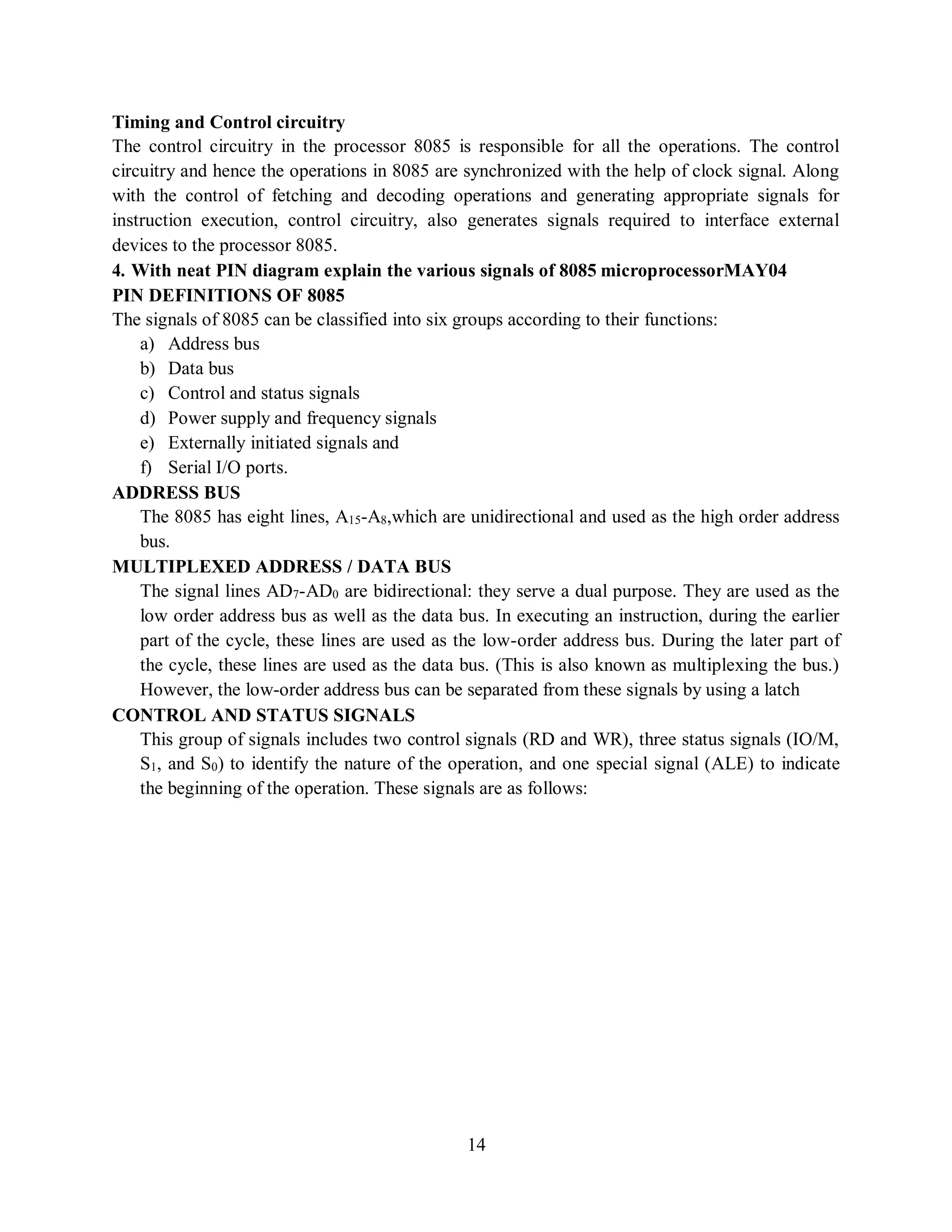 14
Timing and Control circuitry
The control circuitry in the processor 8085 is responsible for all the operations. The control
circuitry and hence the operations in 8085 are synchronized with the help of clock signal. Along
with the control of fetching and decoding operations and generating appropriate signals for
instruction execution, control circuitry, also generates signals required to interface external
devices to the processor 8085.
4. With neat PIN diagram explain the various signals of 8085 microprocessorMAY04
PIN DEFINITIONS OF 8085
The signals of 8085 can be classified into six groups according to their functions:
a) Address bus
b) Data bus
c) Control and status signals
d) Power supply and frequency signals
e) Externally initiated signals and
f) Serial I/O ports.
ADDRESS BUS
The 8085 has eight lines, A15-A8,which are unidirectional and used as the high order address
bus.
MULTIPLEXED ADDRESS / DATA BUS
The signal lines AD7-AD0 are bidirectional: they serve a dual purpose. They are used as the
low order address bus as well as the data bus. In executing an instruction, during the earlier
part of the cycle, these lines are used as the low-order address bus. During the later part of
the cycle, these lines are used as the data bus. (This is also known as multiplexing the bus.)
However, the low-order address bus can be separated from these signals by using a latch
CONTROL AND STATUS SIGNALS
This group of signals includes two control signals (RD and WR), three status signals (IO/M,
S1, and S0) to identify the nature of the operation, and one special signal (ALE) to indicate
the beginning of the operation. These signals are as follows:
 