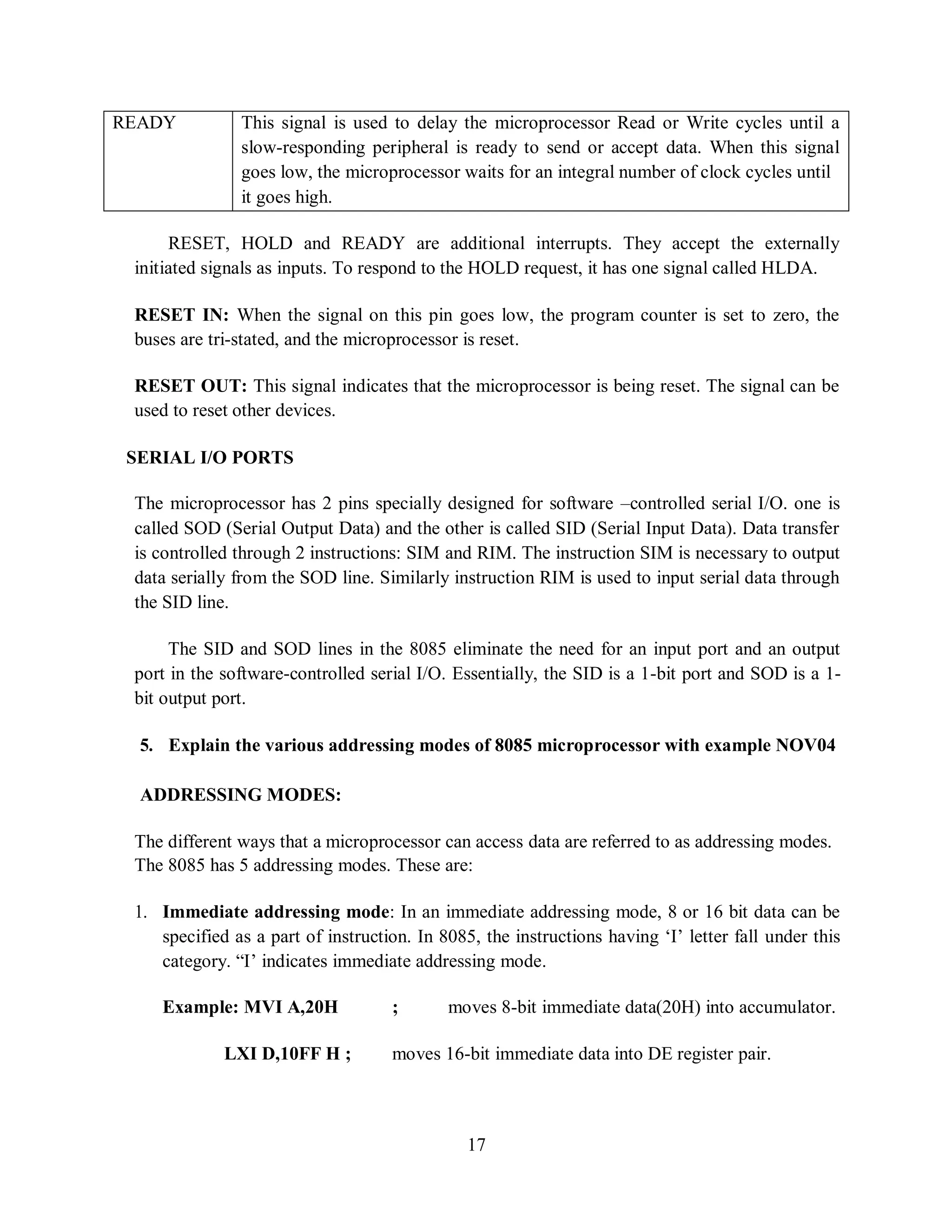 17
READY This signal is used to delay the microprocessor Read or Write cycles until a
slow-responding peripheral is ready to send or accept data. When this signal
goes low, the microprocessor waits for an integral number of clock cycles until
it goes high.
RESET, HOLD and READY are additional interrupts. They accept the externally
initiated signals as inputs. To respond to the HOLD request, it has one signal called HLDA.
RESET IN: When the signal on this pin goes low, the program counter is set to zero, the
buses are tri-stated, and the microprocessor is reset.
RESET OUT: This signal indicates that the microprocessor is being reset. The signal can be
used to reset other devices.
SERIAL I/O PORTS
The microprocessor has 2 pins specially designed for software –controlled serial I/O. one is
called SOD (Serial Output Data) and the other is called SID (Serial Input Data). Data transfer
is controlled through 2 instructions: SIM and RIM. The instruction SIM is necessary to output
data serially from the SOD line. Similarly instruction RIM is used to input serial data through
the SID line.
The SID and SOD lines in the 8085 eliminate the need for an input port and an output
port in the software-controlled serial I/O. Essentially, the SID is a 1-bit port and SOD is a 1-
bit output port.
5. Explain the various addressing modes of 8085 microprocessor with example NOV04
ADDRESSING MODES:
The different ways that a microprocessor can access data are referred to as addressing modes.
The 8085 has 5 addressing modes. These are:
1. Immediate addressing mode: In an immediate addressing mode, 8 or 16 bit data can be
specified as a part of instruction. In 8085, the instructions having ‘I’ letter fall under this
category. “I’ indicates immediate addressing mode.
Example: MVI A,20H ; moves 8-bit immediate data(20H) into accumulator.
LXI D,10FF H ; moves 16-bit immediate data into DE register pair.
 