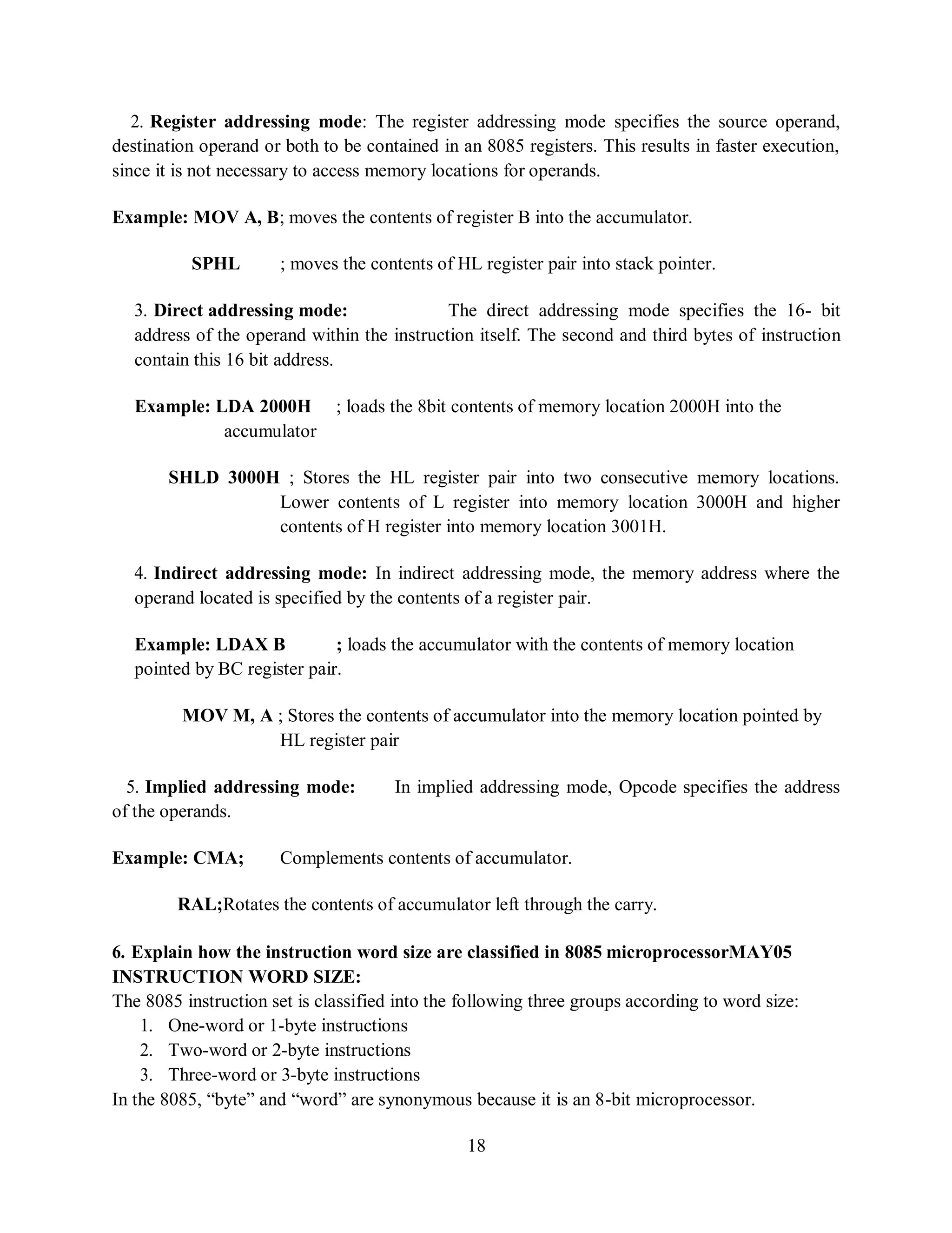 18
2. Register addressing mode: The register addressing mode specifies the source operand,
destination operand or both to be contained in an 8085 registers. This results in faster execution,
since it is not necessary to access memory locations for operands.
Example: MOV A, B; moves the contents of register B into the accumulator.
SPHL ; moves the contents of HL register pair into stack pointer.
3. Direct addressing mode: The direct addressing mode specifies the 16- bit
address of the operand within the instruction itself. The second and third bytes of instruction
contain this 16 bit address.
Example: LDA 2000H ; loads the 8bit contents of memory location 2000H into the
accumulator
SHLD 3000H ; Stores the HL register pair into two consecutive memory locations.
Lower contents of L register into memory location 3000H and higher
contents of H register into memory location 3001H.
4. Indirect addressing mode: In indirect addressing mode, the memory address where the
operand located is specified by the contents of a register pair.
Example: LDAX B ; loads the accumulator with the contents of memory location
pointed by BC register pair.
MOV M, A ; Stores the contents of accumulator into the memory location pointed by
HL register pair
5. Implied addressing mode: In implied addressing mode, Opcode specifies the address
of the operands.
Example: CMA; Complements contents of accumulator.
RAL;Rotates the contents of accumulator left through the carry.
6. Explain how the instruction word size are classified in 8085 microprocessorMAY05
INSTRUCTION WORD SIZE:
The 8085 instruction set is classified into the following three groups according to word size:
1. One-word or 1-byte instructions
2. Two-word or 2-byte instructions
3. Three-word or 3-byte instructions
In the 8085, “byte” and “word” are synonymous because it is an 8-bit microprocessor.
 