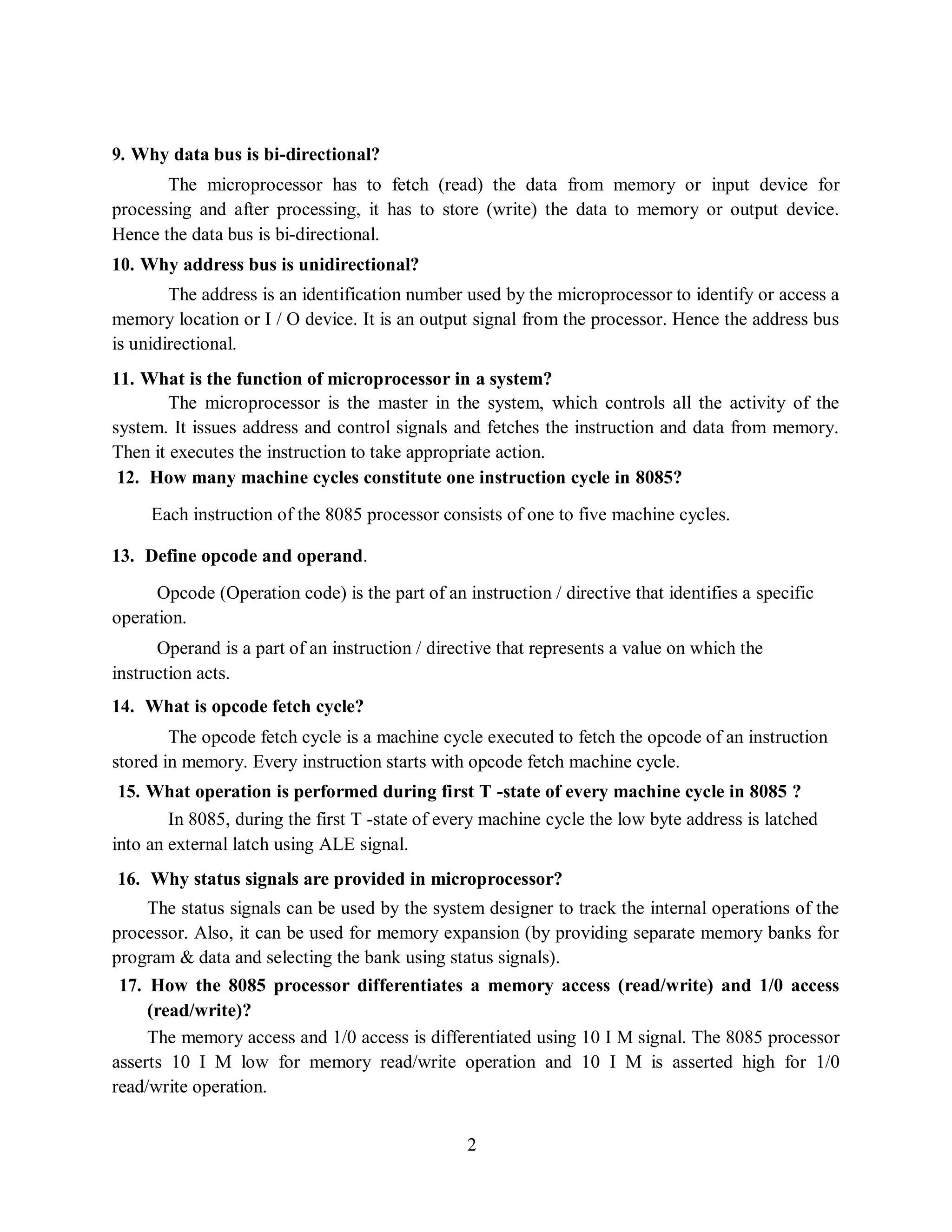 2
9. Why data bus is bi-directional?
The microprocessor has to fetch (read) the data from memory or input device for
processing and after processing, it has to store (write) the data to memory or output device.
Hence the data bus is bi-directional.
10. Why address bus is unidirectional?
The address is an identification number used by the microprocessor to identify or access a
memory location or I / O device. It is an output signal from the processor. Hence the address bus
is unidirectional.
11. What is the function of microprocessor in a system?
The microprocessor is the master in the system, which controls all the activity of the
system. It issues address and control signals and fetches the instruction and data from memory.
Then it executes the instruction to take appropriate action.
12. How many machine cycles constitute one instruction cycle in 8085?
Each instruction of the 8085 processor consists of one to five machine cycles.
13. Define opcode and operand.
Opcode (Operation code) is the part of an instruction / directive that identifies a specific
operation.
Operand is a part of an instruction / directive that represents a value on which the
instruction acts.
14. What is opcode fetch cycle?
The opcode fetch cycle is a machine cycle executed to fetch the opcode of an instruction
stored in memory. Every instruction starts with opcode fetch machine cycle.
15. What operation is performed during first T -state of every machine cycle in 8085 ?
In 8085, during the first T -state of every machine cycle the low byte address is latched
into an external latch using ALE signal.
16. Why status signals are provided in microprocessor?
The status signals can be used by the system designer to track the internal operations of the
processor. Also, it can be used for memory expansion (by providing separate memory banks for
program & data and selecting the bank using status signals).
17. How the 8085 processor differentiates a memory access (read/write) and 1/0 access
(read/write)?
The memory access and 1/0 access is differentiated using 10 I M signal. The 8085 processor
asserts 10 I M low for memory read/write operation and 10 I M is asserted high for 1/0
read/write operation.
 