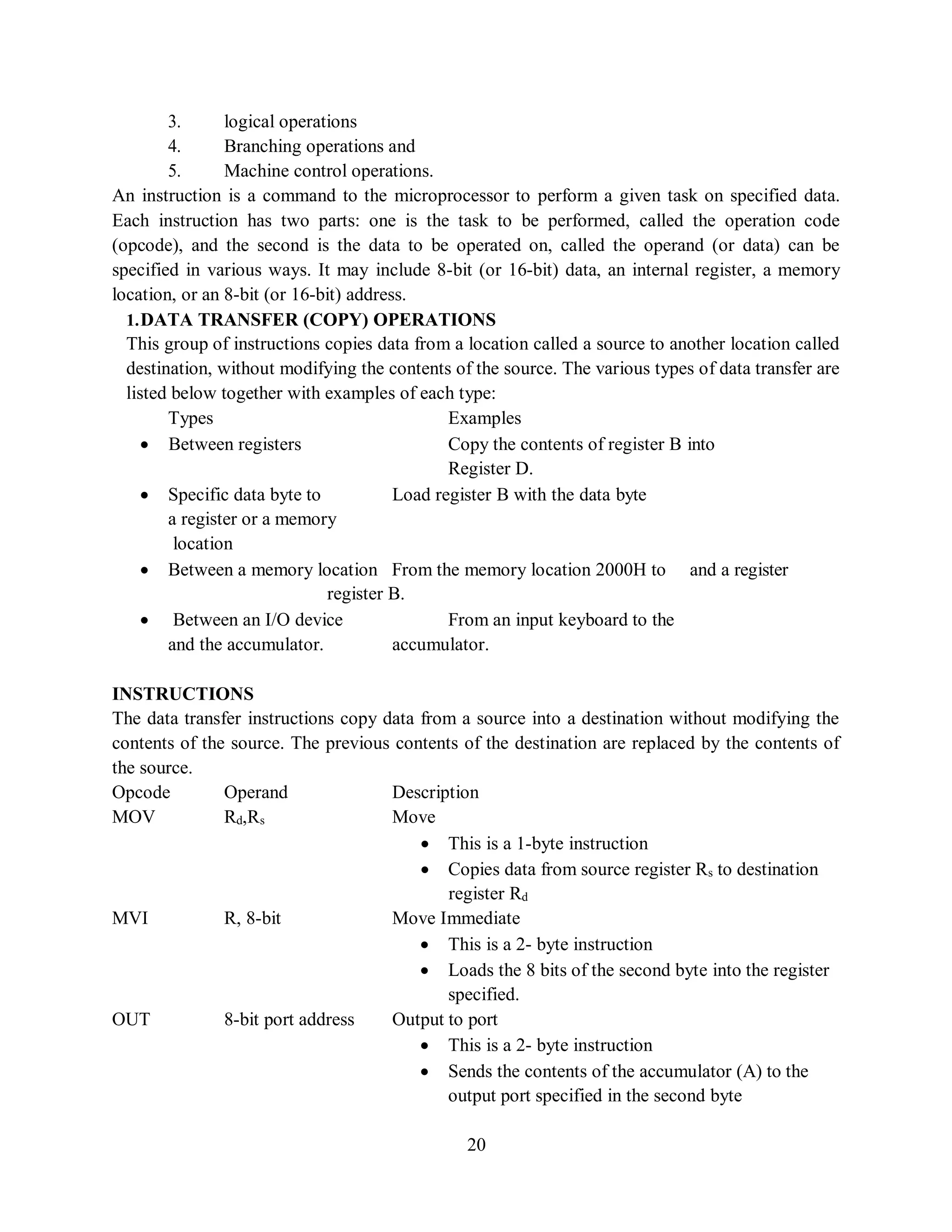 20
3. logical operations
4. Branching operations and
5. Machine control operations.
An instruction is a command to the microprocessor to perform a given task on specified data.
Each instruction has two parts: one is the task to be performed, called the operation code
(opcode), and the second is the data to be operated on, called the operand (or data) can be
specified in various ways. It may include 8-bit (or 16-bit) data, an internal register, a memory
location, or an 8-bit (or 16-bit) address.
1.DATA TRANSFER (COPY) OPERATIONS
This group of instructions copies data from a location called a source to another location called
destination, without modifying the contents of the source. The various types of data transfer are
listed below together with examples of each type:
Types Examples
 Between registers Copy the contents of register B into
Register D.
 Specific data byte to Load register B with the data byte
a register or a memory
location
 Between a memory location From the memory location 2000H to and a register
register B.
 Between an I/O device From an input keyboard to the
and the accumulator. accumulator.
INSTRUCTIONS
The data transfer instructions copy data from a source into a destination without modifying the
contents of the source. The previous contents of the destination are replaced by the contents of
the source.
Opcode Operand Description
MOV Rd,Rs Move
 This is a 1-byte instruction
 Copies data from source register Rs to destination
register Rd
MVI R, 8-bit Move Immediate
 This is a 2- byte instruction
 Loads the 8 bits of the second byte into the register
specified.
OUT 8-bit port address Output to port
 This is a 2- byte instruction
 Sends the contents of the accumulator (A) to the
output port specified in the second byte
 