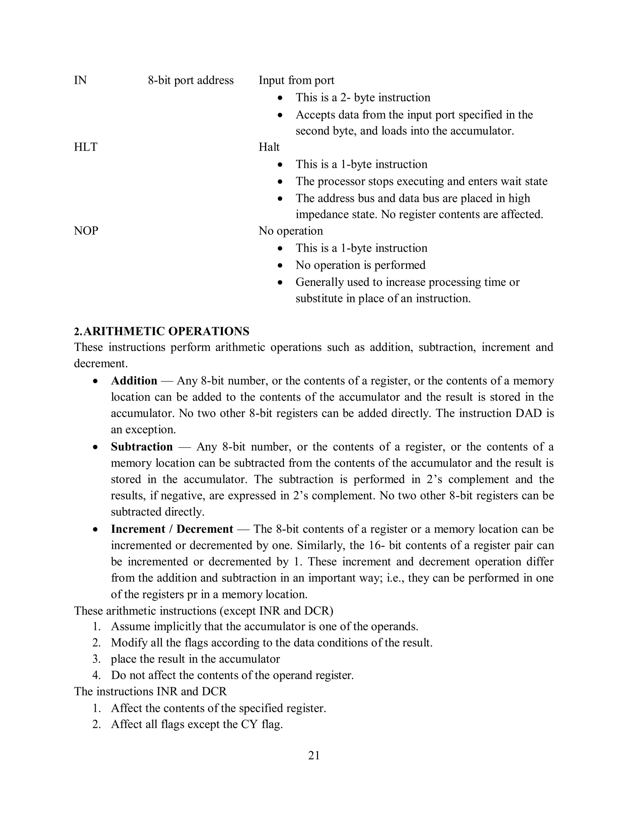 21
IN 8-bit port address Input from port
 This is a 2- byte instruction
 Accepts data from the input port specified in the
second byte, and loads into the accumulator.
HLT Halt
 This is a 1-byte instruction
 The processor stops executing and enters wait state
 The address bus and data bus are placed in high
impedance state. No register contents are affected.
NOP No operation
 This is a 1-byte instruction
 No operation is performed
 Generally used to increase processing time or
substitute in place of an instruction.
2.ARITHMETIC OPERATIONS
These instructions perform arithmetic operations such as addition, subtraction, increment and
decrement.
 Addition — Any 8-bit number, or the contents of a register, or the contents of a memory
location can be added to the contents of the accumulator and the result is stored in the
accumulator. No two other 8-bit registers can be added directly. The instruction DAD is
an exception.
 Subtraction — Any 8-bit number, or the contents of a register, or the contents of a
memory location can be subtracted from the contents of the accumulator and the result is
stored in the accumulator. The subtraction is performed in 2’s complement and the
results, if negative, are expressed in 2’s complement. No two other 8-bit registers can be
subtracted directly.
 Increment / Decrement — The 8-bit contents of a register or a memory location can be
incremented or decremented by one. Similarly, the 16- bit contents of a register pair can
be incremented or decremented by 1. These increment and decrement operation differ
from the addition and subtraction in an important way; i.e., they can be performed in one
of the registers pr in a memory location.
These arithmetic instructions (except INR and DCR)
1. Assume implicitly that the accumulator is one of the operands.
2. Modify all the flags according to the data conditions of the result.
3. place the result in the accumulator
4. Do not affect the contents of the operand register.
The instructions INR and DCR
1. Affect the contents of the specified register.
2. Affect all flags except the CY flag.
 