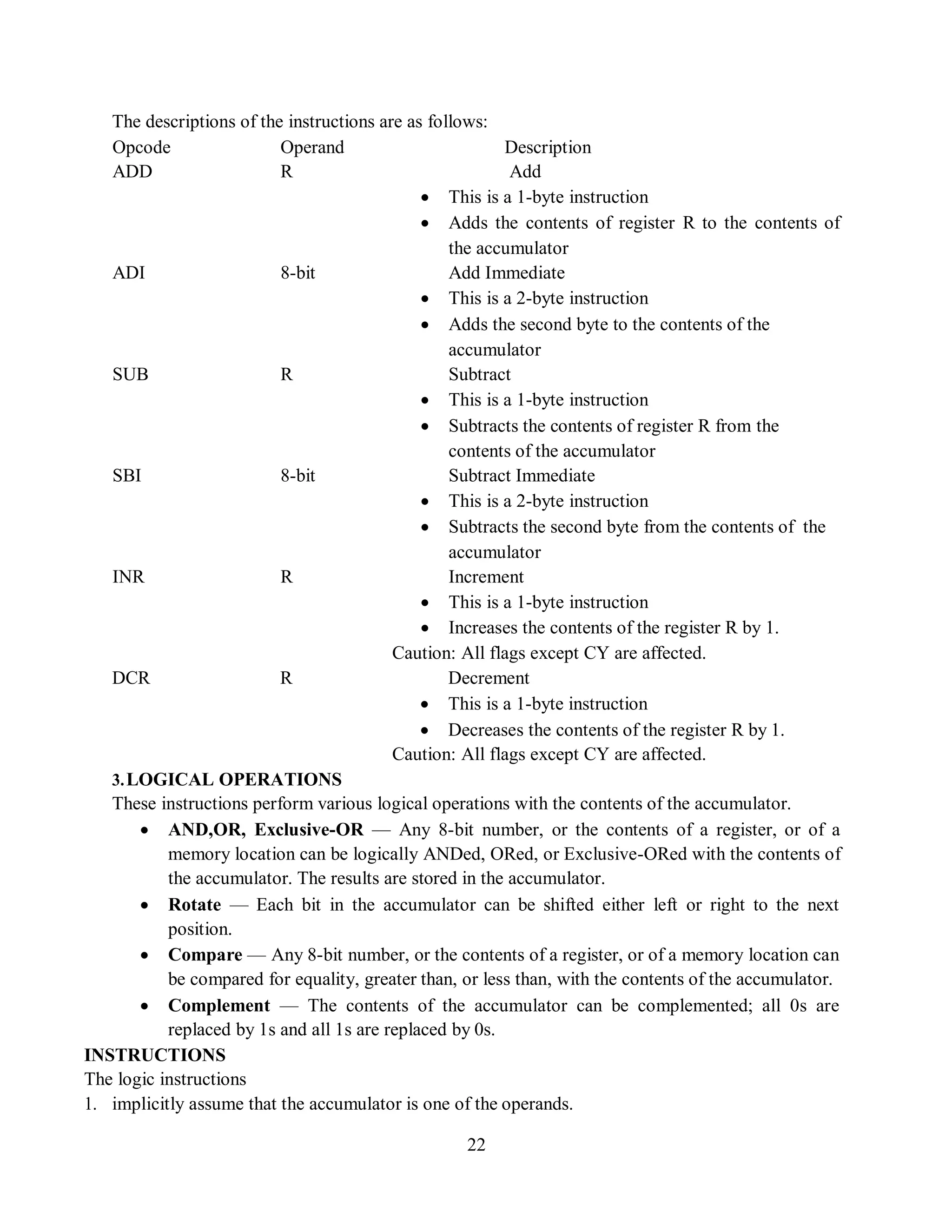 22
The descriptions of the instructions are as follows:
Opcode Operand Description
ADD R Add
 This is a 1-byte instruction
 Adds the contents of register R to the contents of
the accumulator
ADI 8-bit Add Immediate
 This is a 2-byte instruction
 Adds the second byte to the contents of the
accumulator
SUB R Subtract
 This is a 1-byte instruction
 Subtracts the contents of register R from the
contents of the accumulator
SBI 8-bit Subtract Immediate
 This is a 2-byte instruction
 Subtracts the second byte from the contents of the
accumulator
INR R Increment
 This is a 1-byte instruction
 Increases the contents of the register R by 1.
Caution: All flags except CY are affected.
DCR R Decrement
 This is a 1-byte instruction
 Decreases the contents of the register R by 1.
Caution: All flags except CY are affected.
3.LOGICAL OPERATIONS
These instructions perform various logical operations with the contents of the accumulator.
 AND,OR, Exclusive-OR — Any 8-bit number, or the contents of a register, or of a
memory location can be logically ANDed, ORed, or Exclusive-ORed with the contents of
the accumulator. The results are stored in the accumulator.
 Rotate — Each bit in the accumulator can be shifted either left or right to the next
position.
 Compare — Any 8-bit number, or the contents of a register, or of a memory location can
be compared for equality, greater than, or less than, with the contents of the accumulator.
 Complement — The contents of the accumulator can be complemented; all 0s are
replaced by 1s and all 1s are replaced by 0s.
INSTRUCTIONS
The logic instructions
1. implicitly assume that the accumulator is one of the operands.
 