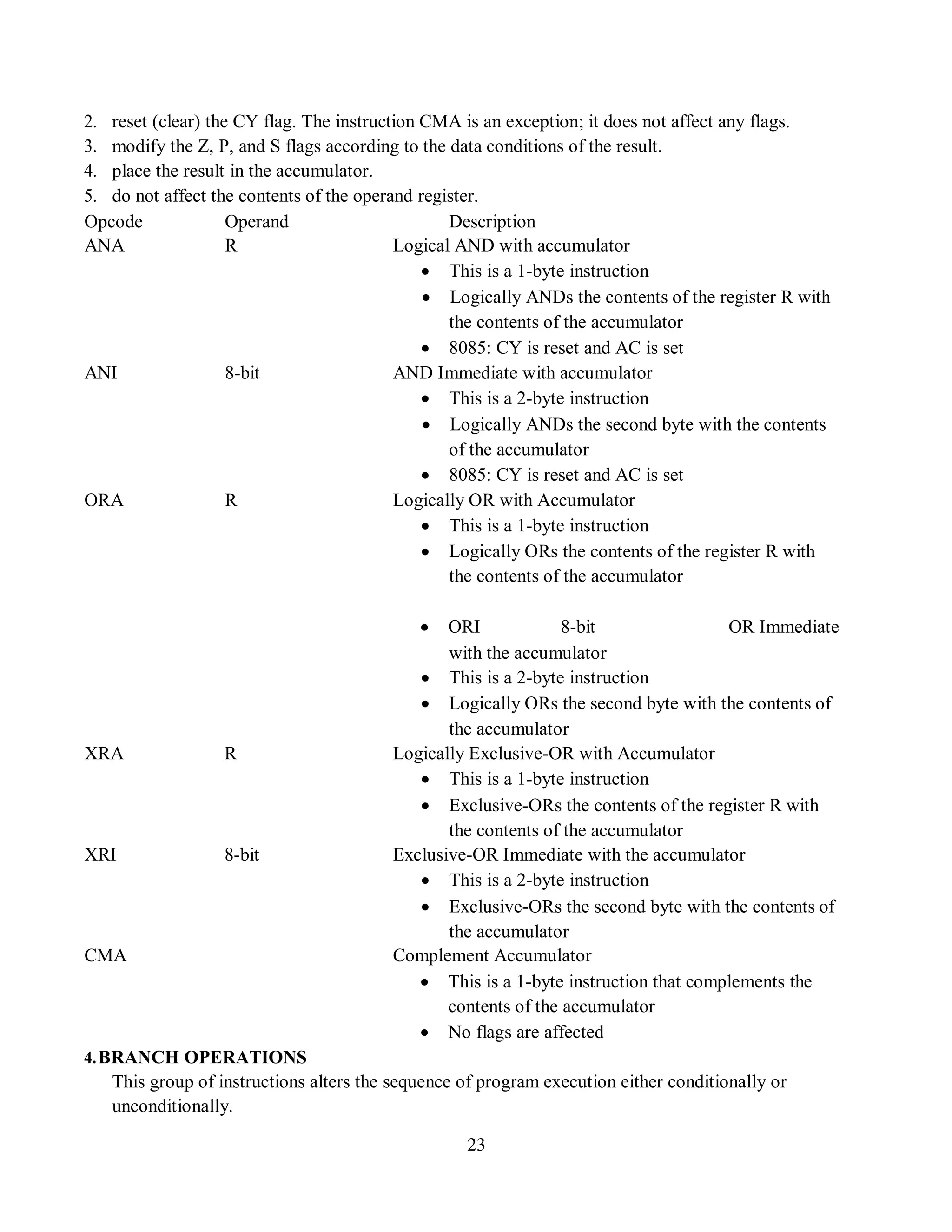 23
2. reset (clear) the CY flag. The instruction CMA is an exception; it does not affect any flags.
3. modify the Z, P, and S flags according to the data conditions of the result.
4. place the result in the accumulator.
5. do not affect the contents of the operand register.
Opcode Operand Description
ANA R Logical AND with accumulator
 This is a 1-byte instruction
 Logically ANDs the contents of the register R with
the contents of the accumulator
 8085: CY is reset and AC is set
ANI 8-bit AND Immediate with accumulator
 This is a 2-byte instruction
 Logically ANDs the second byte with the contents
of the accumulator
 8085: CY is reset and AC is set
ORA R Logically OR with Accumulator
 This is a 1-byte instruction
 Logically ORs the contents of the register R with
the contents of the accumulator
 ORI 8-bit OR Immediate
with the accumulator
 This is a 2-byte instruction
 Logically ORs the second byte with the contents of
the accumulator
XRA R Logically Exclusive-OR with Accumulator
 This is a 1-byte instruction
 Exclusive-ORs the contents of the register R with
the contents of the accumulator
XRI 8-bit Exclusive-OR Immediate with the accumulator
 This is a 2-byte instruction
 Exclusive-ORs the second byte with the contents of
the accumulator
CMA Complement Accumulator
 This is a 1-byte instruction that complements the
contents of the accumulator
 No flags are affected
4.BRANCH OPERATIONS
This group of instructions alters the sequence of program execution either conditionally or
unconditionally.
 