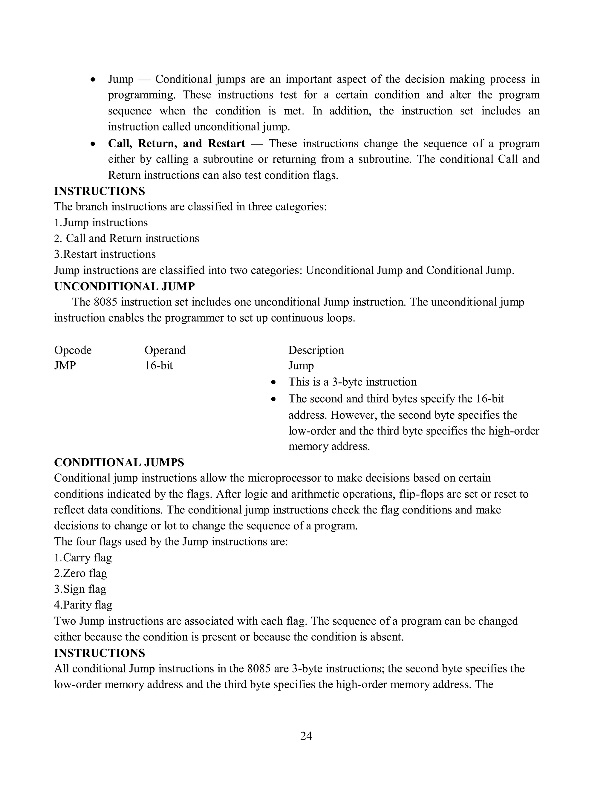 24
 Jump — Conditional jumps are an important aspect of the decision making process in
programming. These instructions test for a certain condition and alter the program
sequence when the condition is met. In addition, the instruction set includes an
instruction called unconditional jump.
 Call, Return, and Restart — These instructions change the sequence of a program
either by calling a subroutine or returning from a subroutine. The conditional Call and
Return instructions can also test condition flags.
INSTRUCTIONS
The branch instructions are classified in three categories:
1.Jump instructions
2. Call and Return instructions
3.Restart instructions
Jump instructions are classified into two categories: Unconditional Jump and Conditional Jump.
UNCONDITIONAL JUMP
The 8085 instruction set includes one unconditional Jump instruction. The unconditional jump
instruction enables the programmer to set up continuous loops.
Opcode Operand Description
JMP 16-bit Jump
 This is a 3-byte instruction
 The second and third bytes specify the 16-bit
address. However, the second byte specifies the
low-order and the third byte specifies the high-order
memory address.
CONDITIONAL JUMPS
Conditional jump instructions allow the microprocessor to make decisions based on certain
conditions indicated by the flags. After logic and arithmetic operations, flip-flops are set or reset to
reflect data conditions. The conditional jump instructions check the flag conditions and make
decisions to change or lot to change the sequence of a program.
The four flags used by the Jump instructions are:
1.Carry flag
2.Zero flag
3.Sign flag
4.Parity flag
Two Jump instructions are associated with each flag. The sequence of a program can be changed
either because the condition is present or because the condition is absent.
INSTRUCTIONS
All conditional Jump instructions in the 8085 are 3-byte instructions; the second byte specifies the
low-order memory address and the third byte specifies the high-order memory address. The
 