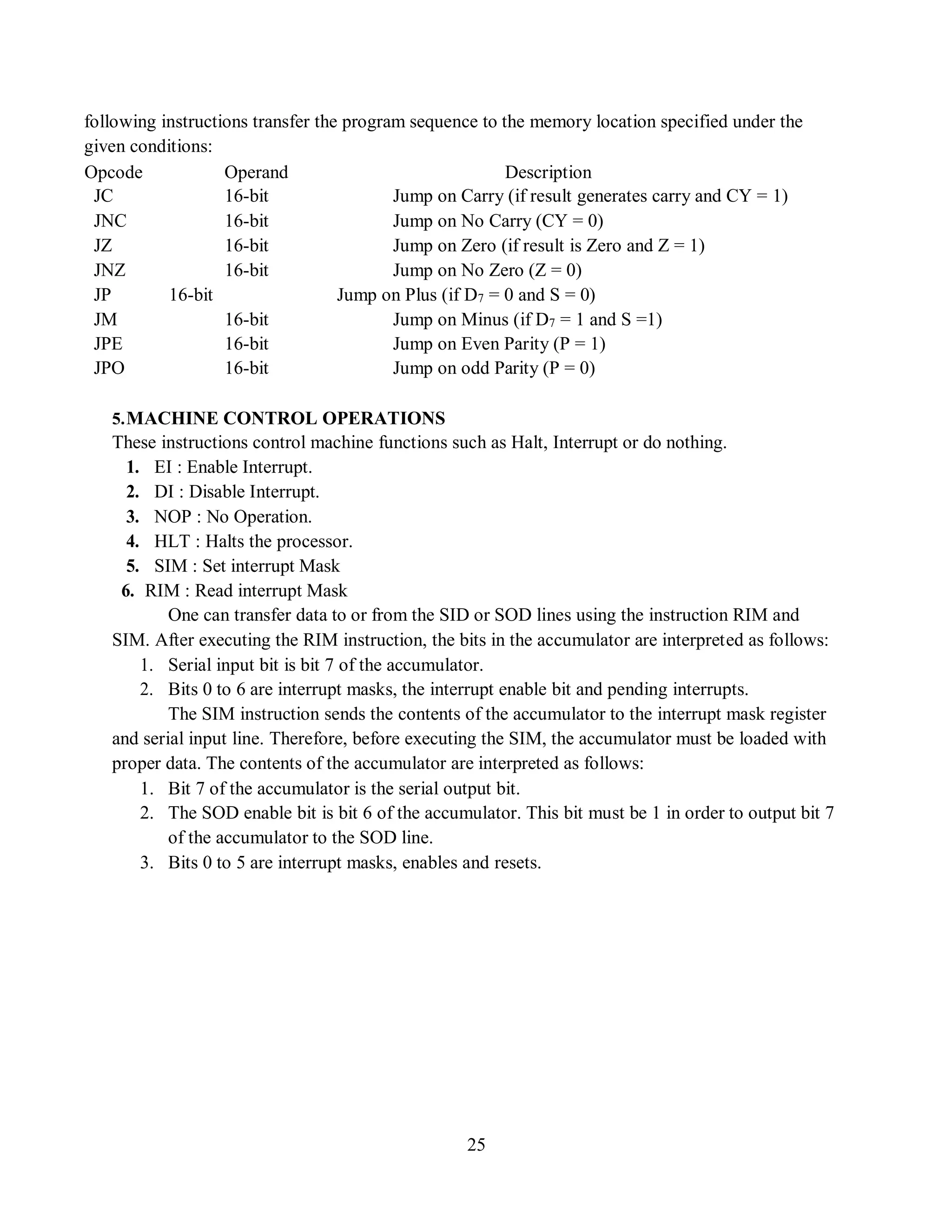 25
following instructions transfer the program sequence to the memory location specified under the
given conditions:
Opcode
JC
Operand
16-bit
Description
Jump on Carry (if result generates carry and CY = 1)
JNC 16-bit Jump on No Carry (CY = 0)
JZ 16-bit Jump on Zero (if result is Zero and Z = 1)
JNZ 16-bit Jump on No Zero (Z = 0)
JP 16-bit Jump on Plus (if D7 = 0 and S = 0)
JM 16-bit Jump on Minus (if D7 = 1 and S =1)
JPE 16-bit Jump on Even Parity (P = 1)
JPO 16-bit Jump on odd Parity (P = 0)
5.MACHINE CONTROL OPERATIONS
These instructions control machine functions such as Halt, Interrupt or do nothing.
1. EI : Enable Interrupt.
2. DI : Disable Interrupt.
3. NOP : No Operation.
4. HLT : Halts the processor.
5. SIM : Set interrupt Mask
6. RIM : Read interrupt Mask
One can transfer data to or from the SID or SOD lines using the instruction RIM and
SIM. After executing the RIM instruction, the bits in the accumulator are interpreted as follows:
1. Serial input bit is bit 7 of the accumulator.
2. Bits 0 to 6 are interrupt masks, the interrupt enable bit and pending interrupts.
The SIM instruction sends the contents of the accumulator to the interrupt mask register
and serial input line. Therefore, before executing the SIM, the accumulator must be loaded with
proper data. The contents of the accumulator are interpreted as follows:
1. Bit 7 of the accumulator is the serial output bit.
2. The SOD enable bit is bit 6 of the accumulator. This bit must be 1 in order to output bit 7
of the accumulator to the SOD line.
3. Bits 0 to 5 are interrupt masks, enables and resets.
 