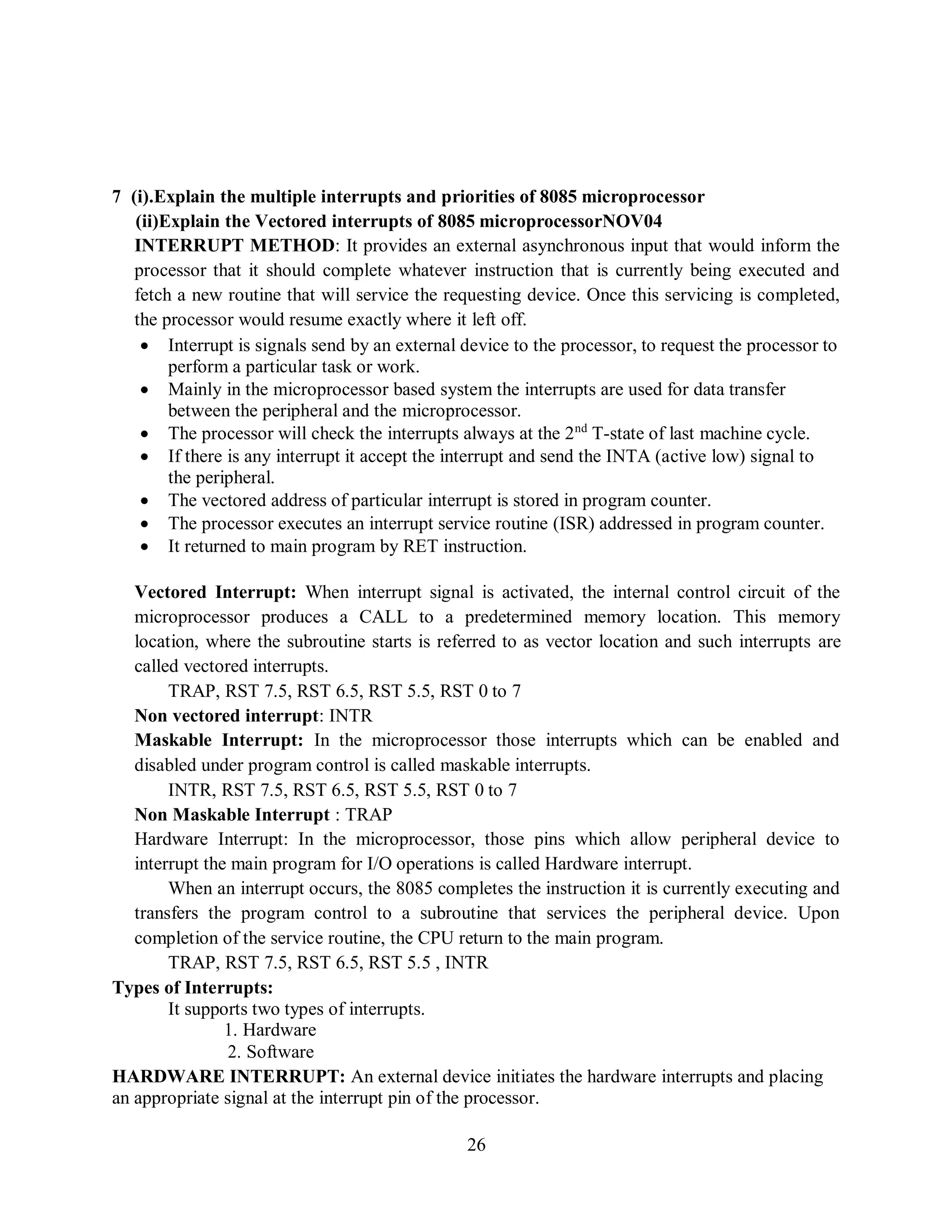 26
7 (i).Explain the multiple interrupts and priorities of 8085 microprocessor
(ii)Explain the Vectored interrupts of 8085 microprocessorNOV04
INTERRUPT METHOD: It provides an external asynchronous input that would inform the
processor that it should complete whatever instruction that is currently being executed and
fetch a new routine that will service the requesting device. Once this servicing is completed,
the processor would resume exactly where it left off.
 Interrupt is signals send by an external device to the processor, to request the processor to
perform a particular task or work.
 Mainly in the microprocessor based system the interrupts are used for data transfer
between the peripheral and the microprocessor.
 The processor will check the interrupts always at the 2nd
T-state of last machine cycle.
 If there is any interrupt it accept the interrupt and send the INTA (active low) signal to
the peripheral.
 The vectored address of particular interrupt is stored in program counter.
 The processor executes an interrupt service routine (ISR) addressed in program counter.
 It returned to main program by RET instruction.
Vectored Interrupt: When interrupt signal is activated, the internal control circuit of the
microprocessor produces a CALL to a predetermined memory location. This memory
location, where the subroutine starts is referred to as vector location and such interrupts are
called vectored interrupts.
TRAP, RST 7.5, RST 6.5, RST 5.5, RST 0 to 7
Non vectored interrupt: INTR
Maskable Interrupt: In the microprocessor those interrupts which can be enabled and
disabled under program control is called maskable interrupts.
INTR, RST 7.5, RST 6.5, RST 5.5, RST 0 to 7
Non Maskable Interrupt : TRAP
Hardware Interrupt: In the microprocessor, those pins which allow peripheral device to
interrupt the main program for I/O operations is called Hardware interrupt.
When an interrupt occurs, the 8085 completes the instruction it is currently executing and
transfers the program control to a subroutine that services the peripheral device. Upon
completion of the service routine, the CPU return to the main program.
TRAP, RST 7.5, RST 6.5, RST 5.5 , INTR
Types of Interrupts:
It supports two types of interrupts.
1. Hardware
2. Software
HARDWARE INTERRUPT: An external device initiates the hardware interrupts and placing
an appropriate signal at the interrupt pin of the processor.
 