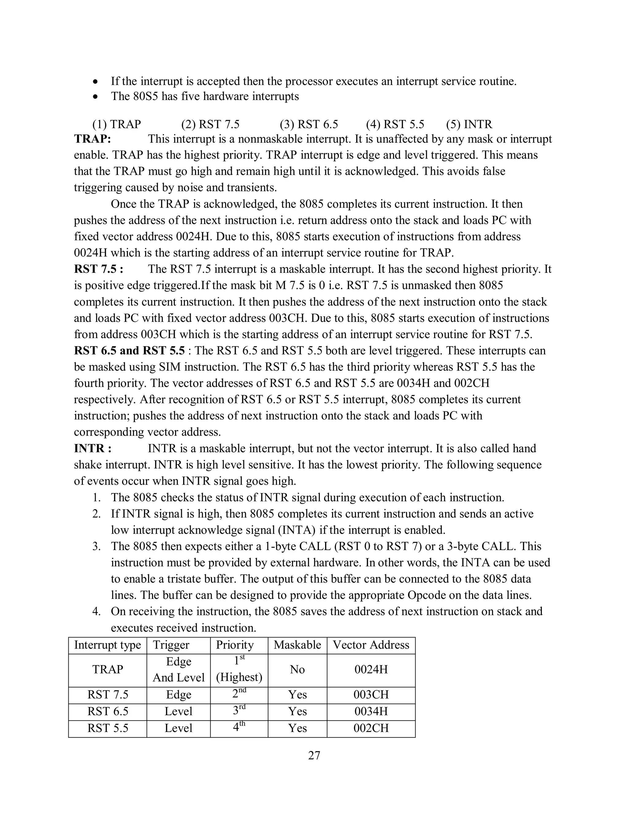 27
 If the interrupt is accepted then the processor executes an interrupt service routine.
 The 80S5 has five hardware interrupts
(1) TRAP (2) RST 7.5 (3) RST 6.5 (4) RST 5.5 (5) INTR
TRAP: This interrupt is a nonmaskable interrupt. It is unaffected by any mask or interrupt
enable. TRAP has the highest priority. TRAP interrupt is edge and level triggered. This means
that the TRAP must go high and remain high until it is acknowledged. This avoids false
triggering caused by noise and transients.
Once the TRAP is acknowledged, the 8085 completes its current instruction. It then
pushes the address of the next instruction i.e. return address onto the stack and loads PC with
fixed vector address 0024H. Due to this, 8085 starts execution of instructions from address
0024H which is the starting address of an interrupt service routine for TRAP.
RST 7.5 : The RST 7.5 interrupt is a maskable interrupt. It has the second highest priority. It
is positive edge triggered.If the mask bit M 7.5 is 0 i.e. RST 7.5 is unmasked then 8085
completes its current instruction. It then pushes the address of the next instruction onto the stack
and loads PC with fixed vector address 003CH. Due to this, 8085 starts execution of instructions
from address 003CH which is the starting address of an interrupt service routine for RST 7.5.
RST 6.5 and RST 5.5 : The RST 6.5 and RST 5.5 both are level triggered. These interrupts can
be masked using SIM instruction. The RST 6.5 has the third priority whereas RST 5.5 has the
fourth priority. The vector addresses of RST 6.5 and RST 5.5 are 0034H and 002CH
respectively. After recognition of RST 6.5 or RST 5.5 interrupt, 8085 completes its current
instruction; pushes the address of next instruction onto the stack and loads PC with
corresponding vector address.
INTR : INTR is a maskable interrupt, but not the vector interrupt. It is also called hand
shake interrupt. INTR is high level sensitive. It has the lowest priority. The following sequence
of events occur when INTR signal goes high.
1. The 8085 checks the status of INTR signal during execution of each instruction.
2. If INTR signal is high, then 8085 completes its current instruction and sends an active
low interrupt acknowledge signal (INTA) if the interrupt is enabled.
3. The 8085 then expects either a 1-byte CALL (RST 0 to RST 7) or a 3-byte CALL. This
instruction must be provided by external hardware. In other words, the INTA can be used
to enable a tristate buffer. The output of this buffer can be connected to the 8085 data
lines. The buffer can be designed to provide the appropriate Opcode on the data lines.
4. On receiving the instruction, the 8085 saves the address of next instruction on stack and
executes received instruction.
Interrupt type Trigger Priority Maskable Vector Address
TRAP
Edge
And Level
1st
(Highest)
No 0024H
RST 7.5 Edge 2nd
Yes 003CH
RST 6.5 Level 3rd
Yes 0034H
RST 5.5 Level 4th
Yes 002CH
 