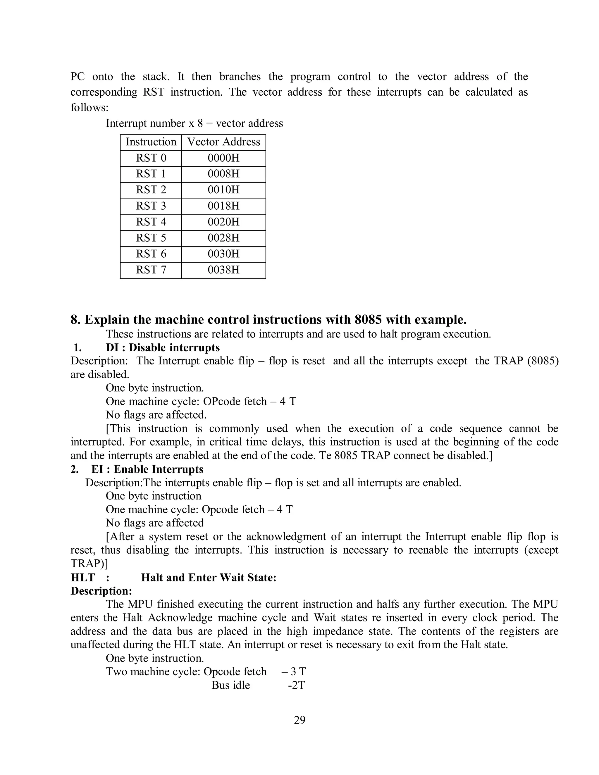 29
PC onto the stack. It then branches the program control to the vector address of the
corresponding RST instruction. The vector address for these interrupts can be calculated as
follows:
Interrupt number x 8 = vector address
Instruction Vector Address
RST 0 0000H
RST 1 0008H
RST 2 0010H
RST 3 0018H
RST 4 0020H
RST 5 0028H
RST 6 0030H
RST 7 0038H
8. Explain the machine control instructions with 8085 with example.
These instructions are related to interrupts and are used to halt program execution.
1. DI : Disable interrupts
Description: The Interrupt enable flip – flop is reset and all the interrupts except the TRAP (8085)
are disabled.
One byte instruction.
One machine cycle: OPcode fetch – 4 T
No flags are affected.
[This instruction is commonly used when the execution of a code sequence cannot be
interrupted. For example, in critical time delays, this instruction is used at the beginning of the code
and the interrupts are enabled at the end of the code. Te 8085 TRAP connect be disabled.]
2. EI : Enable Interrupts
Description:The interrupts enable flip – flop is set and all interrupts are enabled.
One byte instruction
One machine cycle: Opcode fetch – 4 T
No flags are affected
[After a system reset or the acknowledgment of an interrupt the Interrupt enable flip flop is
reset, thus disabling the interrupts. This instruction is necessary to reenable the interrupts (except
TRAP)]
HLT : Halt and Enter Wait State:
Description:
The MPU finished executing the current instruction and halfs any further execution. The MPU
enters the Halt Acknowledge machine cycle and Wait states re inserted in every clock period. The
address and the data bus are placed in the high impedance state. The contents of the registers are
unaffected during the HLT state. An interrupt or reset is necessary to exit from the Halt state.
One byte instruction.
Two machine cycle: Opcode fetch – 3 T
Bus idle -2T
 