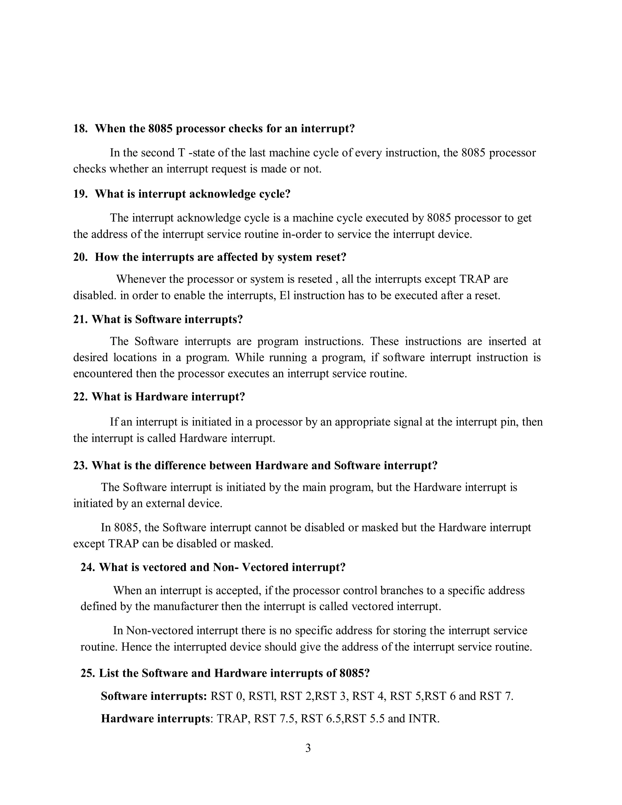 3
18. When the 8085 processor checks for an interrupt?
In the second T -state of the last machine cycle of every instruction, the 8085 processor
checks whether an interrupt request is made or not.
19. What is interrupt acknowledge cycle?
The interrupt acknowledge cycle is a machine cycle executed by 8085 processor to get
the address of the interrupt service routine in-order to service the interrupt device.
20. How the interrupts are affected by system reset?
Whenever the processor or system is reseted , all the interrupts except TRAP are
disabled. in order to enable the interrupts, El instruction has to be executed after a reset.
21. What is Software interrupts?
The Software interrupts are program instructions. These instructions are inserted at
desired locations in a program. While running a program, if software interrupt instruction is
encountered then the processor executes an interrupt service routine.
22. What is Hardware interrupt?
If an interrupt is initiated in a processor by an appropriate signal at the interrupt pin, then
the interrupt is called Hardware interrupt.
23. What is the difference between Hardware and Software interrupt?
The Software interrupt is initiated by the main program, but the Hardware interrupt is
initiated by an external device.
In 8085, the Software interrupt cannot be disabled or masked but the Hardware interrupt
except TRAP can be disabled or masked.
24. What is vectored and Non- Vectored interrupt?
When an interrupt is accepted, if the processor control branches to a specific address
defined by the manufacturer then the interrupt is called vectored interrupt.
In Non-vectored interrupt there is no specific address for storing the interrupt service
routine. Hence the interrupted device should give the address of the interrupt service routine.
25. List the Software and Hardware interrupts of 8085?
Software interrupts: RST 0, RSTl, RST 2,RST 3, RST 4, RST 5,RST 6 and RST 7.
Hardware interrupts: TRAP, RST 7.5, RST 6.5,RST 5.5 and INTR.
 