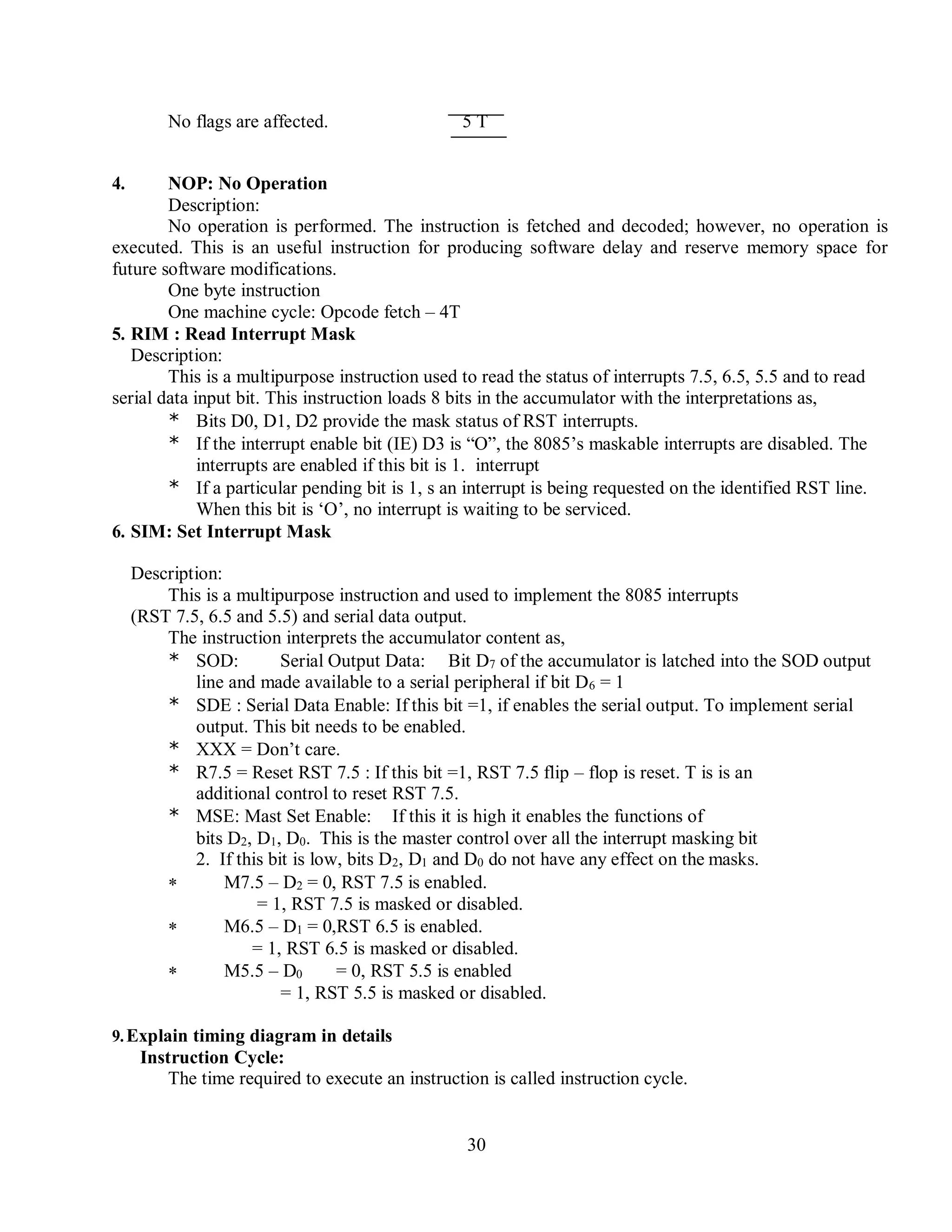 30
No flags are affected. 5 T
4. NOP: No Operation
Description:
No operation is performed. The instruction is fetched and decoded; however, no operation is
executed. This is an useful instruction for producing software delay and reserve memory space for
future software modifications.
One byte instruction
One machine cycle: Opcode fetch – 4T
5. RIM : Read Interrupt Mask
Description:
This is a multipurpose instruction used to read the status of interrupts 7.5, 6.5, 5.5 and to read
serial data input bit. This instruction loads 8 bits in the accumulator with the interpretations as,
* Bits D0, D1, D2 provide the mask status of RST interrupts.
* If the interrupt enable bit (IE) D3 is “O”, the 8085’s maskable interrupts are disabled. The
interrupts are enabled if this bit is 1. interrupt
* If a particular pending bit is 1, s an interrupt is being requested on the identified RST line.
When this bit is ‘O’, no interrupt is waiting to be serviced.
6. SIM: Set Interrupt Mask
Description:
This is a multipurpose instruction and used to implement the 8085 interrupts
(RST 7.5, 6.5 and 5.5) and serial data output.
The instruction interprets the accumulator content as,
* SOD: Serial Output Data: Bit D7 of the accumulator is latched into the SOD output
line and made available to a serial peripheral if bit D6 = 1
* SDE : Serial Data Enable: If this bit =1, if enables the serial output. To implement serial
output. This bit needs to be enabled.
* XXX = Don’t care.
* R7.5 = Reset RST 7.5 : If this bit =1, RST 7.5 flip – flop is reset. T is is an
additional control to reset RST 7.5.
* MSE: Mast Set Enable: If this it is high it enables the functions of
bits D2, D1, D0. This is the master control over all the interrupt masking bit
2. If this bit is low, bits D2, D1 and D0 do not have any effect on the masks.
 M7.5 – D2 = 0, RST 7.5 is enabled.
= 1, RST 7.5 is masked or disabled.
 M6.5 – D1 = 0,RST 6.5 is enabled.
= 1, RST 6.5 is masked or disabled.
 M5.5 – D0 = 0, RST 5.5 is enabled
= 1, RST 5.5 is masked or disabled.
9.Explain timing diagram in details
Instruction Cycle:
The time required to execute an instruction is called instruction cycle.
 