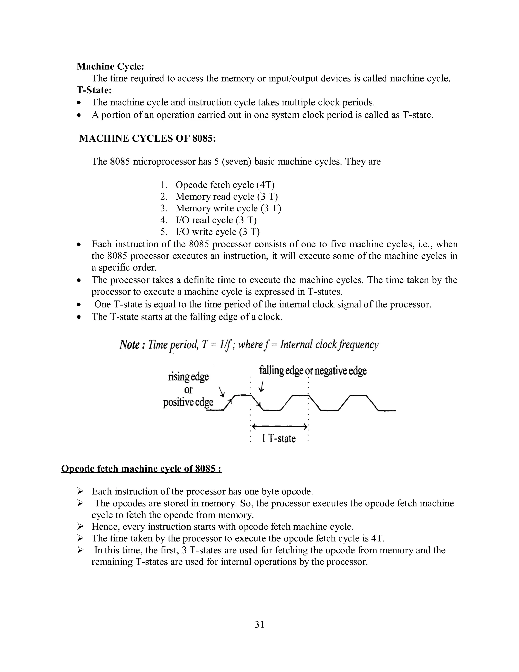 31
Machine Cycle:
The time required to access the memory or input/output devices is called machine cycle.
T-State:
 The machine cycle and instruction cycle takes multiple clock periods.
 A portion of an operation carried out in one system clock period is called as T-state.
MACHINE CYCLES OF 8085:
The 8085 microprocessor has 5 (seven) basic machine cycles. They are
1. Opcode fetch cycle (4T)
2. Memory read cycle (3 T)
3. Memory write cycle (3 T)
4. I/O read cycle (3 T)
5. I/O write cycle (3 T)
 Each instruction of the 8085 processor consists of one to five machine cycles, i.e., when
the 8085 processor executes an instruction, it will execute some of the machine cycles in
a specific order.
 The processor takes a definite time to execute the machine cycles. The time taken by the
processor to execute a machine cycle is expressed in T-states.
 One T-state is equal to the time period of the internal clock signal of the processor.
 The T-state starts at the falling edge of a clock.
Opcode fetch machine cycle of 8085 :
 Each instruction of the processor has one byte opcode.
 The opcodes are stored in memory. So, the processor executes the opcode fetch machine
cycle to fetch the opcode from memory.
 Hence, every instruction starts with opcode fetch machine cycle.
 The time taken by the processor to execute the opcode fetch cycle is 4T.
 In this time, the first, 3 T-states are used for fetching the opcode from memory and the
remaining T-states are used for internal operations by the processor.
 