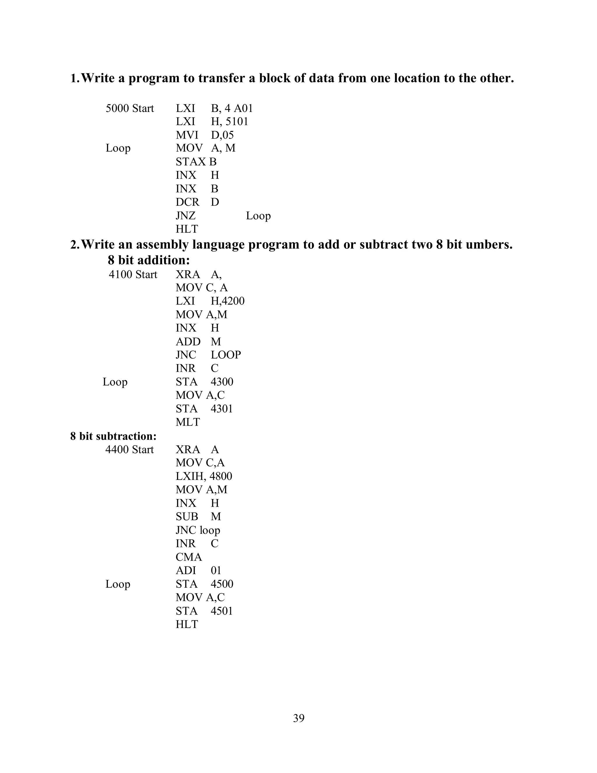 39
1.Write a program to transfer a block of data from one location to the other.
5000 Start LXI B, 4 A01
LXI H, 5101
MVI D,05
Loop MOV A, M
STAX B
INX H
INX B
DCR D
JNZ Loop
HLT
2.Write an assembly language program to add or subtract two 8 bit umbers.
8 bit addition:
4100 Start XRA A,
MOV C, A
LXI H,4200
MOV A,M
INX H
ADD M
JNC LOOP
INR C
Loop STA 4300
MOV A,C
STA 4301
MLT
8 bit subtraction:
4400 Start XRA A
MOV C,A
LXIH, 4800
MOV A,M
INX H
SUB M
JNC loop
INR C
CMA
ADI 01
Loop STA 4500
MOV A,C
STA 4501
HLT
 