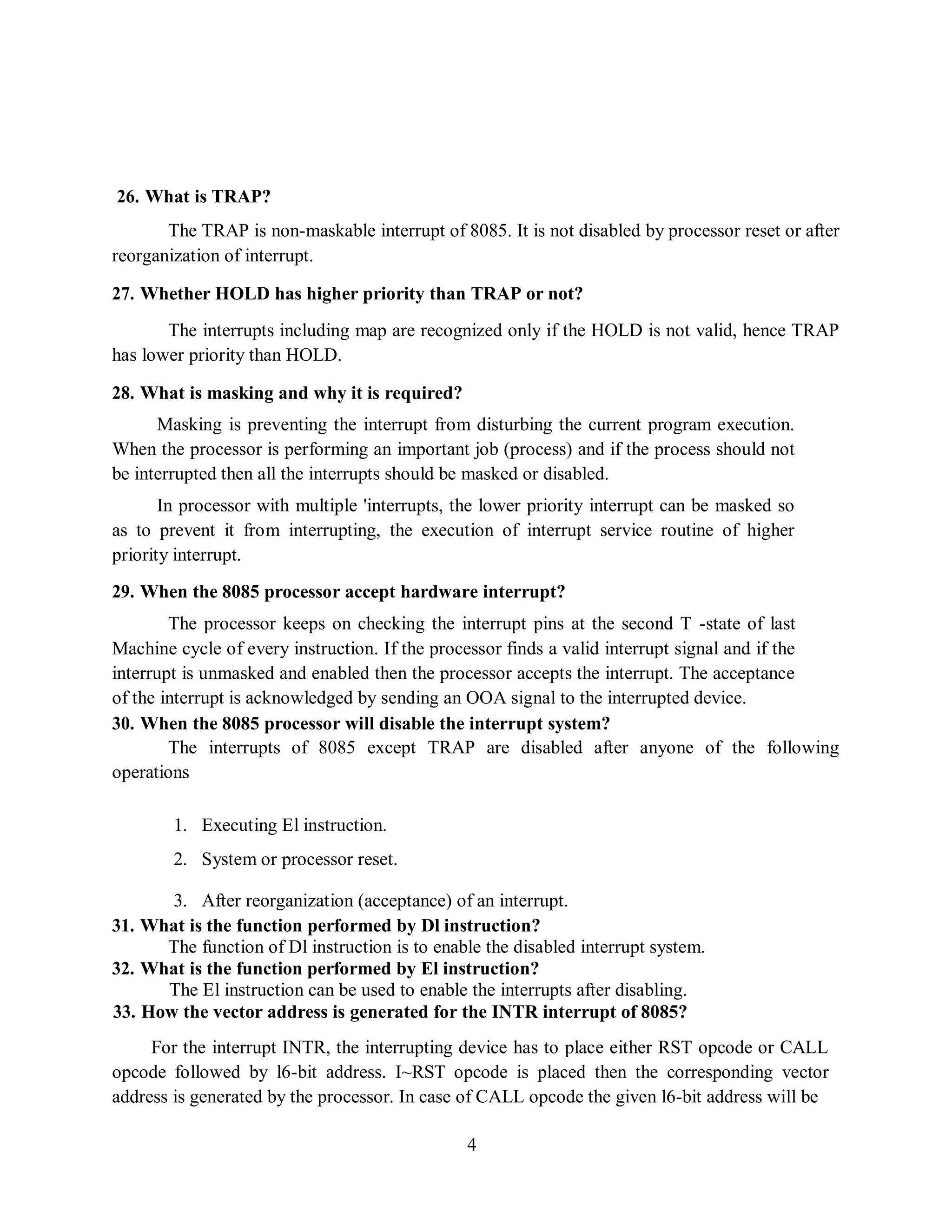 4
26. What is TRAP?
The TRAP is non-maskable interrupt of 8085. It is not disabled by processor reset or after
reorganization of interrupt.
27. Whether HOLD has higher priority than TRAP or not?
The interrupts including map are recognized only if the HOLD is not valid, hence TRAP
has lower priority than HOLD.
28. What is masking and why it is required?
Masking is preventing the interrupt from disturbing the current program execution.
When the processor is performing an important job (process) and if the process should not
be interrupted then all the interrupts should be masked or disabled.
In processor with multiple 'interrupts, the lower priority interrupt can be masked so
as to prevent it from interrupting, the execution of interrupt service routine of higher
priority interrupt.
29. When the 8085 processor accept hardware interrupt?
The processor keeps on checking the interrupt pins at the second T -state of last
Machine cycle of every instruction. If the processor finds a valid interrupt signal and if the
interrupt is unmasked and enabled then the processor accepts the interrupt. The acceptance
of the interrupt is acknowledged by sending an OOA signal to the interrupted device.
30. When the 8085 processor will disable the interrupt system?
The interrupts of 8085 except TRAP are disabled after anyone of the following
operations
1. Executing El instruction.
2. System or processor reset.
3. After reorganization (acceptance) of an interrupt.
31. What is the function performed by Dl instruction?
The function of Dl instruction is to enable the disabled interrupt system.
32. What is the function performed by El instruction?
The El instruction can be used to enable the interrupts after disabling.
33. How the vector address is generated for the INTR interrupt of 8085?
For the interrupt INTR, the interrupting device has to place either RST opcode or CALL
opcode followed by l6-bit address. I~RST opcode is placed then the corresponding vector
address is generated by the processor. In case of CALL opcode the given l6-bit address will be
 