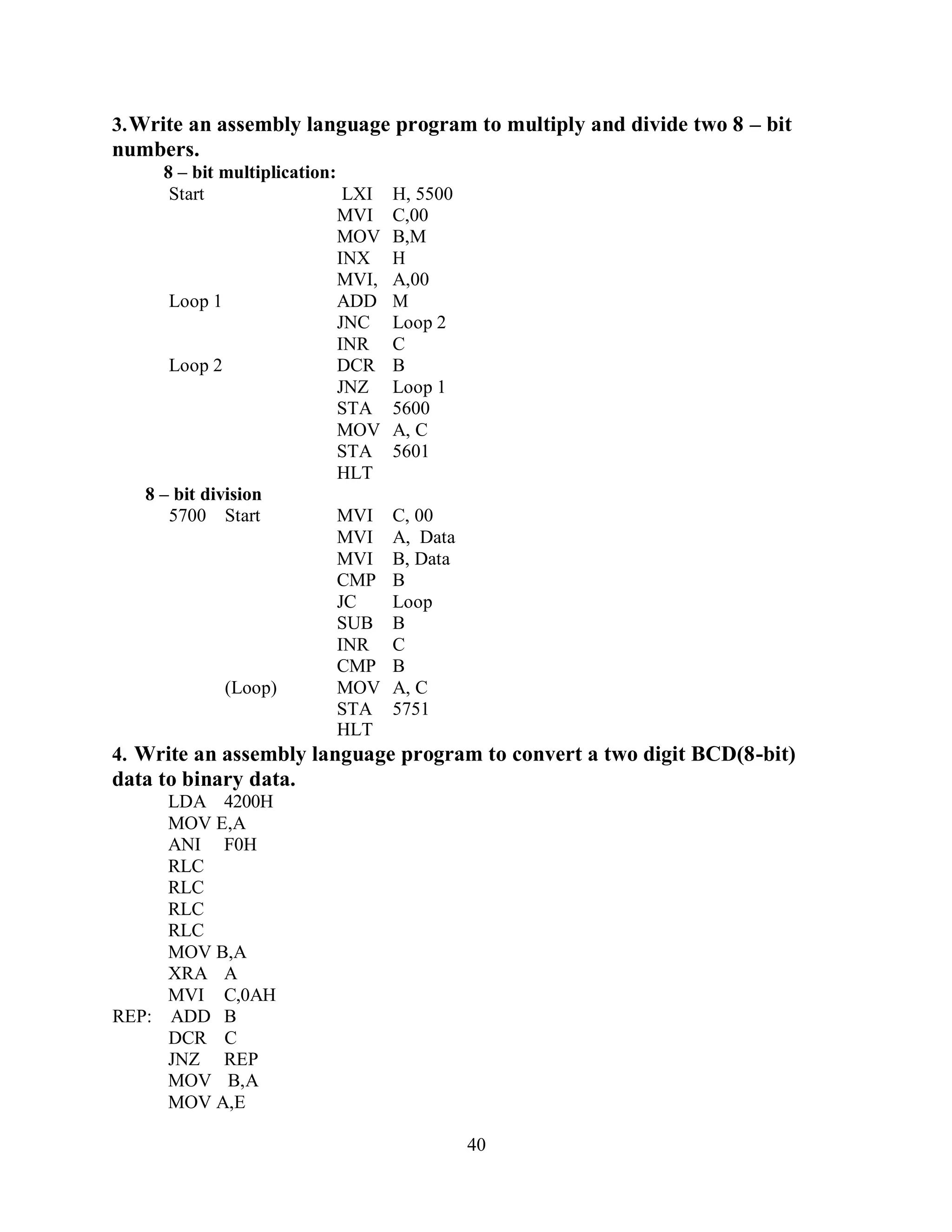 40
3.Write an assembly language program to multiply and divide two 8 – bit
numbers.
8 – bit multiplication:
Start LXI H, 5500
MVI C,00
MOV B,M
INX H
MVI, A,00
Loop 1 ADD M
JNC Loop 2
INR C
Loop 2 DCR B
JNZ Loop 1
STA 5600
MOV A, C
STA 5601
8 – bit division
HLT
5700 Start MVI C, 00
MVI A, Data
MVI B, Data
CMP B
JC Loop
SUB B
INR C
CMP B
(Loop) MOV A, C
STA 5751
HLT
4. Write an assembly language program to convert a two digit BCD(8-bit)
data to binary data.
LDA 4200H
MOV E,A
ANI F0H
RLC
RLC
RLC
RLC
MOV B,A
XRA A
MVI C,0AH
REP: ADD B
DCR C
JNZ REP
MOV B,A
MOV A,E
 