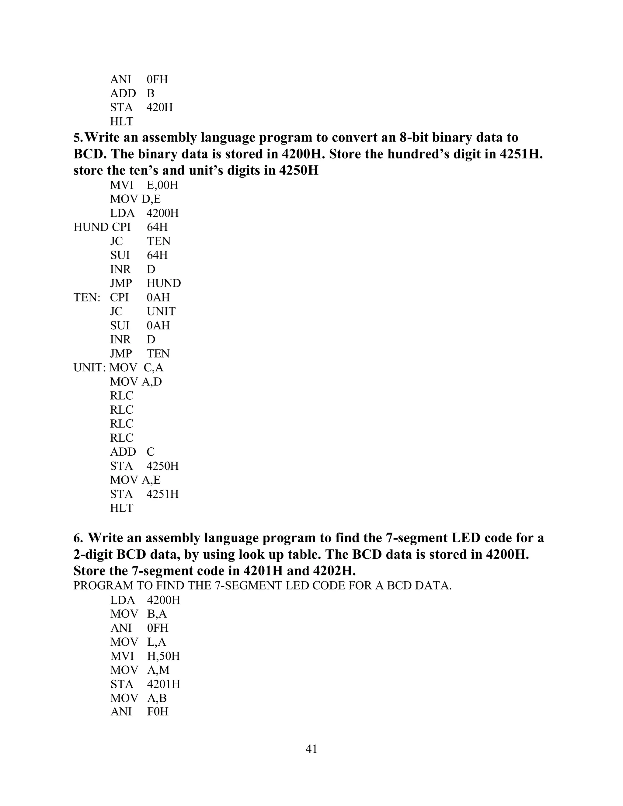 41
ANI 0FH
ADD B
STA 420H
HLT
5.Write an assembly language program to convert an 8-bit binary data to
BCD. The binary data is stored in 4200H. Store the hundred’s digit in 4251H.
store the ten’s and unit’s digits in 4250H
MVI E,00H
MOV D,E
LDA 4200H
HUND CPI 64H
JC TEN
SUI 64H
INR D
JMP HUND
TEN: CPI 0AH
JC UNIT
SUI 0AH
INR D
JMP TEN
UNIT: MOV C,A
MOV A,D
RLC
RLC
RLC
RLC
ADD C
STA 4250H
MOV A,E
STA 4251H
HLT
6. Write an assembly language program to find the 7-segment LED code for a
2-digit BCD data, by using look up table. The BCD data is stored in 4200H.
Store the 7-segment code in 4201H and 4202H.
PROGRAM TO FIND THE 7-SEGMENT LED CODE FOR A BCD DATA.
LDA 4200H
MOV B,A
ANI 0FH
MOV L,A
MVI H,50H
MOV A,M
STA 4201H
MOV A,B
ANI F0H
 