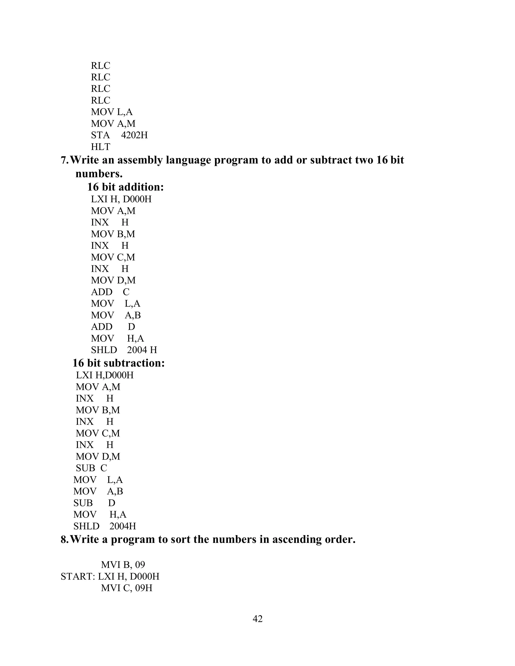 42
RLC
RLC
RLC
RLC
MOV L,A
MOV A,M
STA 4202H
HLT
7.Write an assembly language program to add or subtract two 16 bit
numbers.
16 bit addition:
LXI H, D000H
MOV A,M
INX H
MOV B,M
INX H
MOV C,M
INX H
MOV D,M
ADD C
MOV L,A
MOV A,B
ADD D
MOV H,A
SHLD 2004 H
16 bit subtraction:
LXI H,D000H
MOV A,M
INX H
MOV B,M
INX H
MOV C,M
INX H
MOV D,M
SUB C
MOV L,A
MOV A,B
SUB D
MOV H,A
SHLD 2004H
8.Write a program to sort the numbers in ascending order.
MVI B, 09
START: LXI H, D000H
MVI C, 09H
 