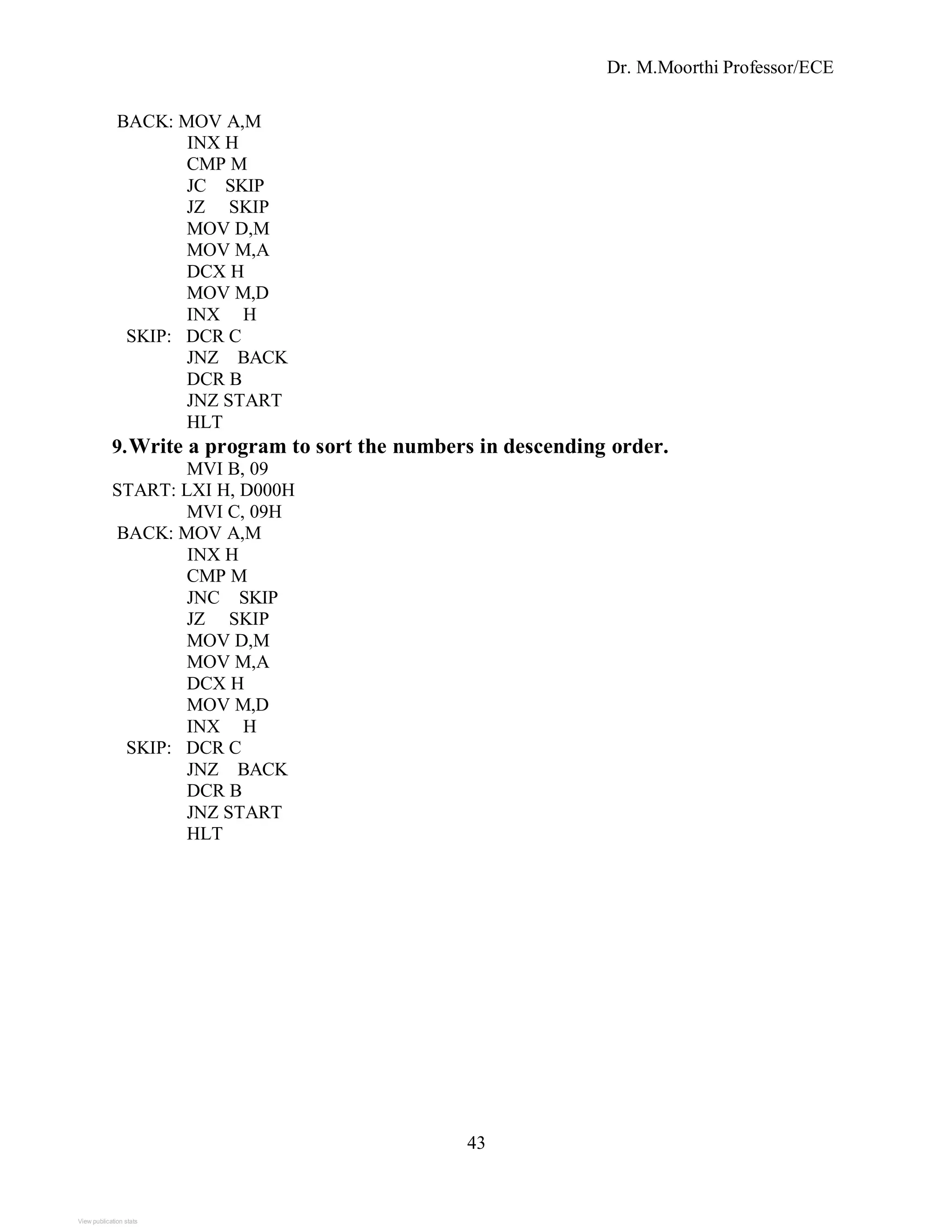 Dr. M.Moorthi Professor/ECE
BACK: MOV A,M
INX H
CMP M
JC SKIP
JZ SKIP
MOV D,M
MOV M,A
DCX H
MOV M,D
INX H
SKIP: DCR C
JNZ BACK
DCR B
JNZ START
HLT
9.Write a program to sort the numbers in descending order.
MVI B, 09
START: LXI H, D000H
MVI C, 09H
BACK: MOV A,M
INX H
CMP M
JNC SKIP
JZ SKIP
MOV D,M
MOV M,A
DCX H
MOV M,D
INX H
SKIP: DCR C
JNZ BACK
DCR B
JNZ START
HLT
43
View publication stats
 