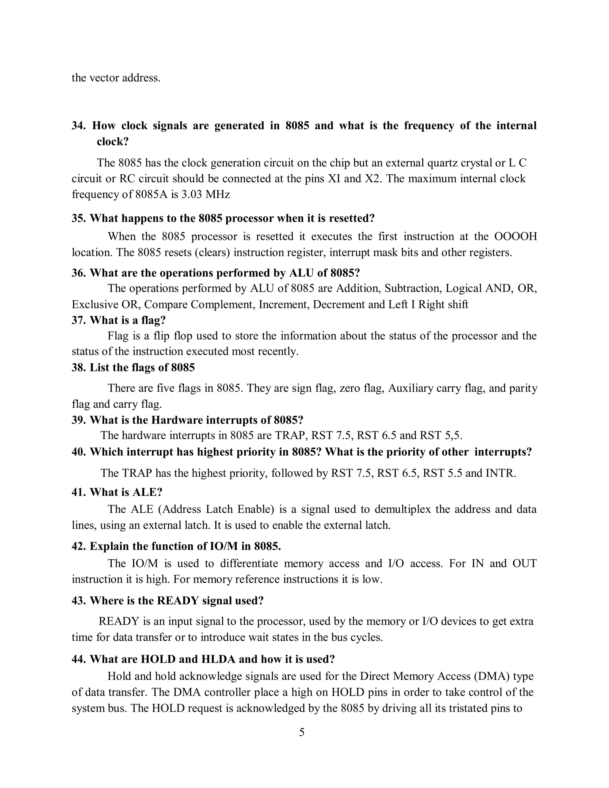 5
the vector address.
34. How clock signals are generated in 8085 and what is the frequency of the internal
clock?
The 8085 has the clock generation circuit on the chip but an external quartz crystal or L C
circuit or RC circuit should be connected at the pins XI and X2. The maximum internal clock
frequency of 8085A is 3.03 MHz
35. What happens to the 8085 processor when it is resetted?
When the 8085 processor is resetted it executes the first instruction at the OOOOH
location. The 8085 resets (clears) instruction register, interrupt mask bits and other registers.
36. What are the operations performed by ALU of 8085?
The operations performed by ALU of 8085 are Addition, Subtraction, Logical AND, OR,
Exclusive OR, Compare Complement, Increment, Decrement and Left I Right shift
37. What is a flag?
Flag is a flip flop used to store the information about the status of the processor and the
status of the instruction executed most recently.
38. List the flags of 8085
There are five flags in 8085. They are sign flag, zero flag, Auxiliary carry flag, and parity
flag and carry flag.
39. What is the Hardware interrupts of 8085?
The hardware interrupts in 8085 are TRAP, RST 7.5, RST 6.5 and RST 5,5.
40. Which interrupt has highest priority in 8085? What is the priority of other interrupts?
The TRAP has the highest priority, followed by RST 7.5, RST 6.5, RST 5.5 and INTR.
41. What is ALE?
The ALE (Address Latch Enable) is a signal used to demultiplex the address and data
lines, using an external latch. It is used to enable the external latch.
42. Explain the function of IO/M in 8085.
The IO/M is used to differentiate memory access and I/O access. For IN and OUT
instruction it is high. For memory reference instructions it is low.
43. Where is the READY signal used?
READY is an input signal to the processor, used by the memory or I/O devices to get extra
time for data transfer or to introduce wait states in the bus cycles.
44. What are HOLD and HLDA and how it is used?
Hold and hold acknowledge signals are used for the Direct Memory Access (DMA) type
of data transfer. The DMA controller place a high on HOLD pins in order to take control of the
system bus. The HOLD request is acknowledged by the 8085 by driving all its tristated pins to
 