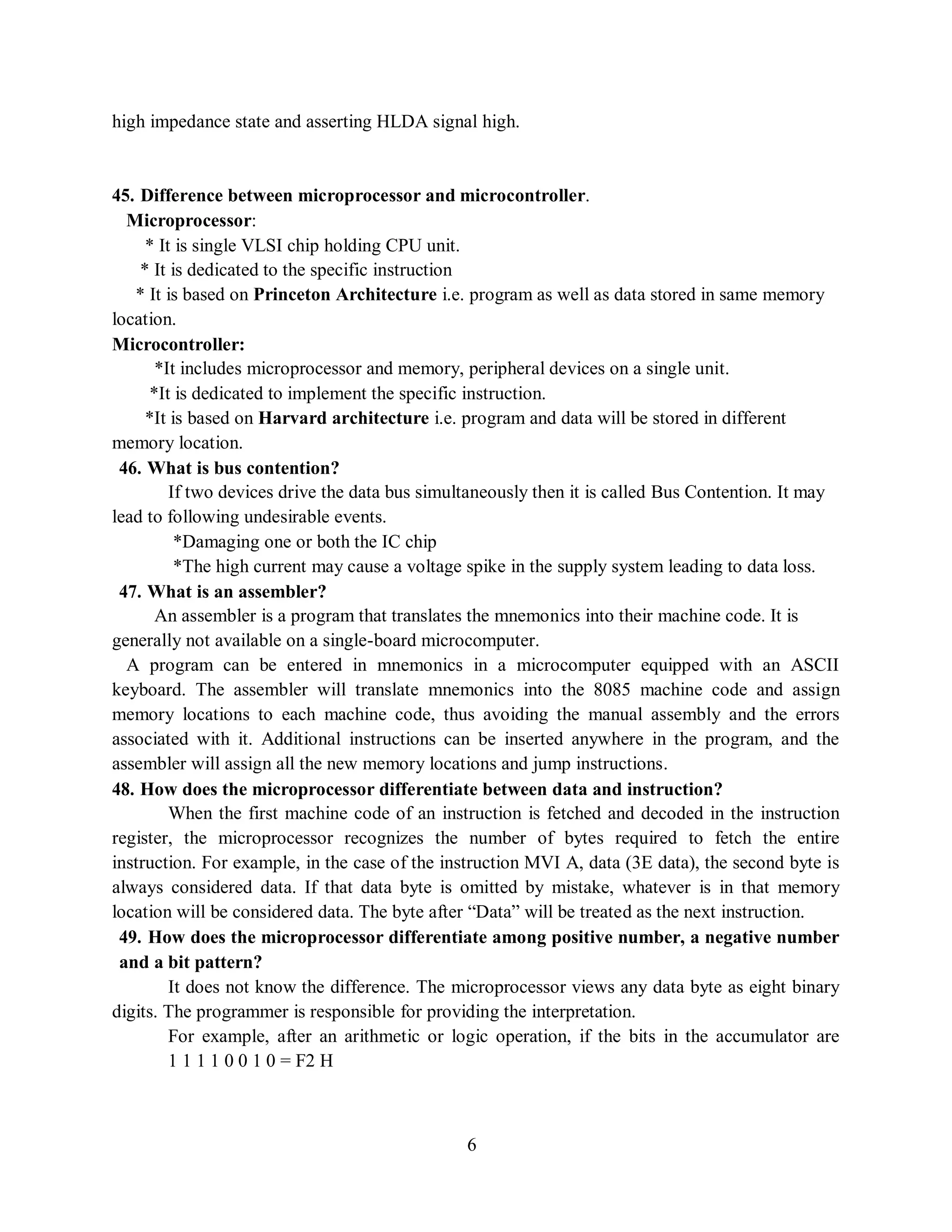 6
high impedance state and asserting HLDA signal high.
45. Difference between microprocessor and microcontroller.
Microprocessor:
* It is single VLSI chip holding CPU unit.
* It is dedicated to the specific instruction
* It is based on Princeton Architecture i.e. program as well as data stored in same memory
location.
Microcontroller:
*It includes microprocessor and memory, peripheral devices on a single unit.
*It is dedicated to implement the specific instruction.
*It is based on Harvard architecture i.e. program and data will be stored in different
memory location.
46. What is bus contention?
If two devices drive the data bus simultaneously then it is called Bus Contention. It may
lead to following undesirable events.
*Damaging one or both the IC chip
*The high current may cause a voltage spike in the supply system leading to data loss.
47. What is an assembler?
An assembler is a program that translates the mnemonics into their machine code. It is
generally not available on a single-board microcomputer.
A program can be entered in mnemonics in a microcomputer equipped with an ASCII
keyboard. The assembler will translate mnemonics into the 8085 machine code and assign
memory locations to each machine code, thus avoiding the manual assembly and the errors
associated with it. Additional instructions can be inserted anywhere in the program, and the
assembler will assign all the new memory locations and jump instructions.
48. How does the microprocessor differentiate between data and instruction?
When the first machine code of an instruction is fetched and decoded in the instruction
register, the microprocessor recognizes the number of bytes required to fetch the entire
instruction. For example, in the case of the instruction MVI A, data (3E data), the second byte is
always considered data. If that data byte is omitted by mistake, whatever is in that memory
location will be considered data. The byte after “Data” will be treated as the next instruction.
49. How does the microprocessor differentiate among positive number, a negative number
and a bit pattern?
It does not know the difference. The microprocessor views any data byte as eight binary
digits. The programmer is responsible for providing the interpretation.
For example, after an arithmetic or logic operation, if the bits in the accumulator are
1 1 1 1 0 0 1 0 = F2 H
 