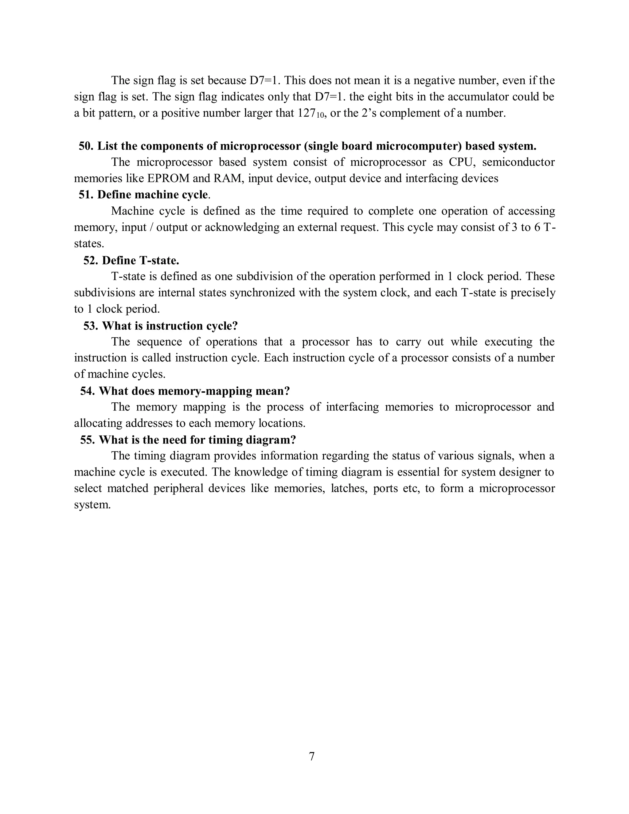 7
The sign flag is set because D7=1. This does not mean it is a negative number, even if the
sign flag is set. The sign flag indicates only that D7=1. the eight bits in the accumulator could be
a bit pattern, or a positive number larger that 12710, or the 2’s complement of a number.
50. List the components of microprocessor (single board microcomputer) based system.
The microprocessor based system consist of microprocessor as CPU, semiconductor
memories like EPROM and RAM, input device, output device and interfacing devices
51. Define machine cycle.
Machine cycle is defined as the time required to complete one operation of accessing
memory, input / output or acknowledging an external request. This cycle may consist of 3 to 6 T-
states.
52. Define T-state.
T-state is defined as one subdivision of the operation performed in 1 clock period. These
subdivisions are internal states synchronized with the system clock, and each T-state is precisely
to 1 clock period.
53. What is instruction cycle?
The sequence of operations that a processor has to carry out while executing the
instruction is called instruction cycle. Each instruction cycle of a processor consists of a number
of machine cycles.
54. What does memory-mapping mean?
The memory mapping is the process of interfacing memories to microprocessor and
allocating addresses to each memory locations.
55. What is the need for timing diagram?
The timing diagram provides information regarding the status of various signals, when a
machine cycle is executed. The knowledge of timing diagram is essential for system designer to
select matched peripheral devices like memories, latches, ports etc, to form a microprocessor
system.
 