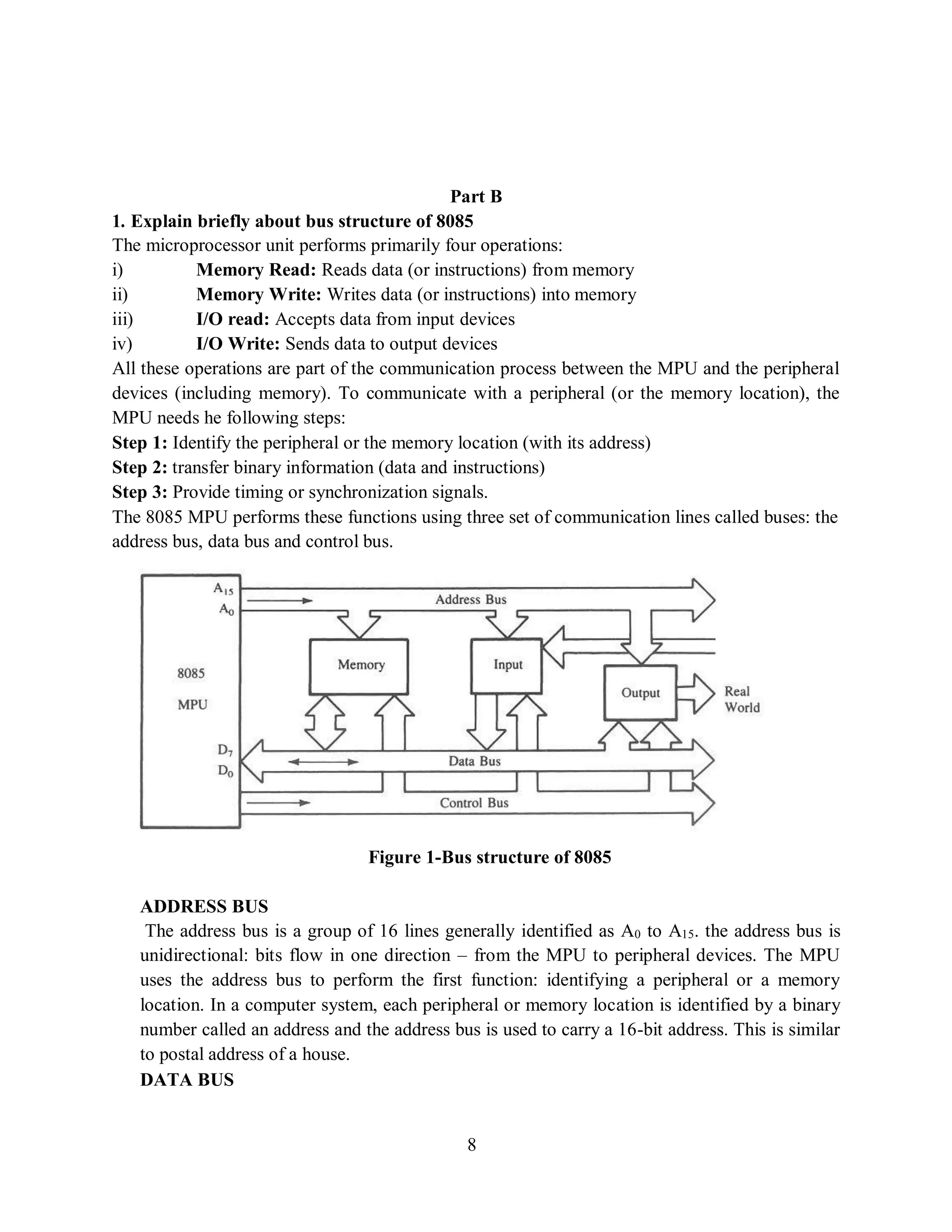 8
Part B
1. Explain briefly about bus structure of 8085
The microprocessor unit performs primarily four operations:
i) Memory Read: Reads data (or instructions) from memory
ii) Memory Write: Writes data (or instructions) into memory
iii) I/O read: Accepts data from input devices
iv) I/O Write: Sends data to output devices
All these operations are part of the communication process between the MPU and the peripheral
devices (including memory). To communicate with a peripheral (or the memory location), the
MPU needs he following steps:
Step 1: Identify the peripheral or the memory location (with its address)
Step 2: transfer binary information (data and instructions)
Step 3: Provide timing or synchronization signals.
The 8085 MPU performs these functions using three set of communication lines called buses: the
address bus, data bus and control bus.
Figure 1-Bus structure of 8085
ADDRESS BUS
The address bus is a group of 16 lines generally identified as A0 to A15. the address bus is
unidirectional: bits flow in one direction – from the MPU to peripheral devices. The MPU
uses the address bus to perform the first function: identifying a peripheral or a memory
location. In a computer system, each peripheral or memory location is identified by a binary
number called an address and the address bus is used to carry a 16-bit address. This is similar
to postal address of a house.
DATA BUS
 