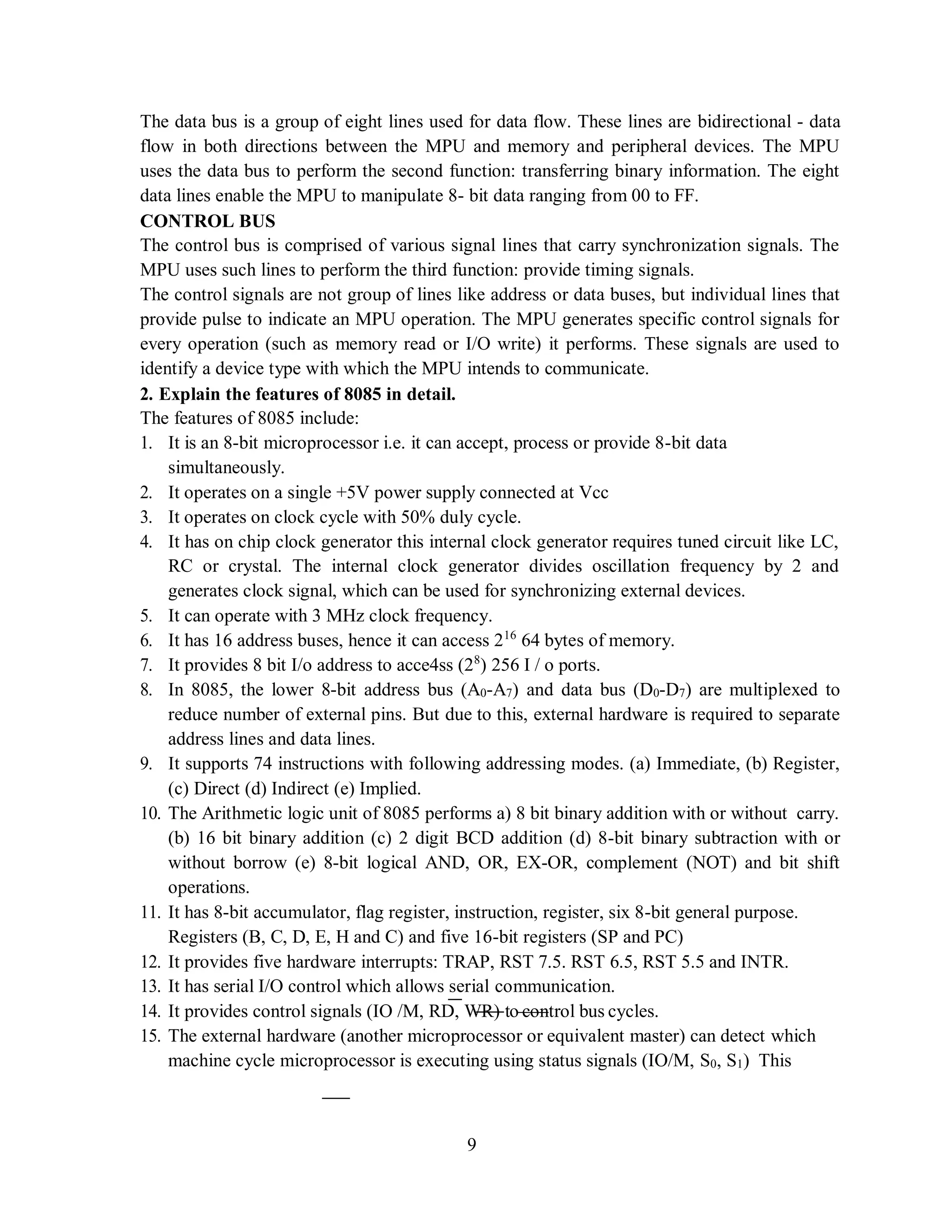 9
The data bus is a group of eight lines used for data flow. These lines are bidirectional - data
flow in both directions between the MPU and memory and peripheral devices. The MPU
uses the data bus to perform the second function: transferring binary information. The eight
data lines enable the MPU to manipulate 8- bit data ranging from 00 to FF.
CONTROL BUS
The control bus is comprised of various signal lines that carry synchronization signals. The
MPU uses such lines to perform the third function: provide timing signals.
The control signals are not group of lines like address or data buses, but individual lines that
provide pulse to indicate an MPU operation. The MPU generates specific control signals for
every operation (such as memory read or I/O write) it performs. These signals are used to
identify a device type with which the MPU intends to communicate.
2. Explain the features of 8085 in detail.
The features of 8085 include:
1. It is an 8-bit microprocessor i.e. it can accept, process or provide 8-bit data
simultaneously.
2. It operates on a single +5V power supply connected at Vcc
3. It operates on clock cycle with 50% duly cycle.
4. It has on chip clock generator this internal clock generator requires tuned circuit like LC,
RC or crystal. The internal clock generator divides oscillation frequency by 2 and
generates clock signal, which can be used for synchronizing external devices.
5. It can operate with 3 MHz clock frequency.
6. It has 16 address buses, hence it can access 216
64 bytes of memory.
7. It provides 8 bit I/o address to acce4ss (28
) 256 I / o ports.
8. In 8085, the lower 8-bit address bus (A0-A7) and data bus (D0-D7) are multiplexed to
reduce number of external pins. But due to this, external hardware is required to separate
address lines and data lines.
9. It supports 74 instructions with following addressing modes. (a) Immediate, (b) Register,
(c) Direct (d) Indirect (e) Implied.
10. The Arithmetic logic unit of 8085 performs a) 8 bit binary addition with or without carry.
(b) 16 bit binary addition (c) 2 digit BCD addition (d) 8-bit binary subtraction with or
without borrow (e) 8-bit logical AND, OR, EX-OR, complement (NOT) and bit shift
operations.
11. It has 8-bit accumulator, flag register, instruction, register, six 8-bit general purpose.
Registers (B, C, D, E, H and C) and five 16-bit registers (SP and PC)
12. It provides five hardware interrupts: TRAP, RST 7.5. RST 6.5, RST 5.5 and INTR.
13. It has serial I/O control which allows serial communication.
14. It provides control signals (IO /M, RD, WR) to control bus cycles.
15. The external hardware (another microprocessor or equivalent master) can detect which
machine cycle microprocessor is executing using status signals (IO/M, S0, S1) This
 