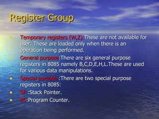 Register Group Temporary registers (W,Z): These are not available for user. These are loaded only when there is an operation being performed. General purpose :There are six general purpose registers in 8085 namely B,C,D,E,H,L.These are used for various data manipulations. Special purpose  :There are two special purpose registers in 8085: SP  :Stack Pointer. PC :Program Counter. 
