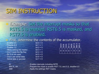 SIM INSTRUCTION Example:  Set the interrupt masks so that RST5.5 is enabled, RST6.5 is masked, and RST7.5 is enabled. First, determine the contents of the accumulator. - Enable 5.5 bit 0 = 0 - Disable 6.5 bit 1 = 1 - Enable 7.5 bit 2 = 0 - Allow setting the masks bit 3 = 1 - Don’t reset the flip flop bit 4 = 0 - Bit 5 is not used bit 5 = 0 - Don’t use serial data bit 6 = 0 - Serial data is ignored bit 7 = 0 SDO SDE XXX R7.5 MSE M7.5 M6.5 M5.5 0 1 0 0 0 0 0 1 EI ; Enable interrupts including INTR MVI A, 0A ; Prepare the mask to enable RST 7.5, and 5.5, disable 6.5 SIM ; Apply the settings RST masks 