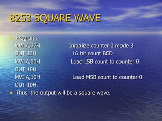 8253 SQUARE WAVE Program: MVI A,37H  Initialize counter 0 mode 3 OUT 13H  16 bit count BCD MVI A,00H  Load LSB count to counter 0 OUT 10H  MVI A,10H  Load MSB count to counter 0 OUT 10H.  Thus, the output will be a square wave. 