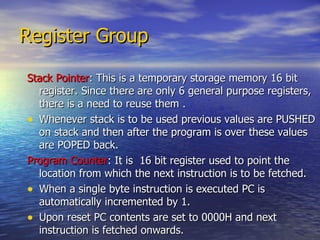 Register Group Stack Pointer : This is a temporary storage memory 16 bit register. Since there are only 6 general purpose registers, there is a need to reuse them .  Whenever stack is to be used previous values are PUSHED on stack and then after the program is over these values are POPED back. Program Counter : It is  16 bit register used to point the location from which the next instruction is to be fetched. When a single byte instruction is executed PC is automatically incremented by 1. Upon reset PC contents are set to 0000H and next instruction is fetched onwards. 