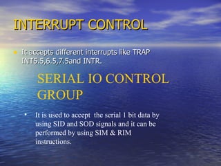 INTERRUPT CONTROL It accepts different interrupts like TRAP INT5.5,6.5,7.5and INTR. SERIAL IO CONTROL GROUP It is used to accept  the serial 1 bit data by using SID and SOD signals and it can be performed by using SIM & RIM instructions. 