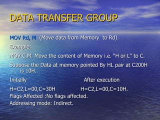 DATA TRANSFER GROUP MOV Rd, M   (Move data from Memory  to Rd). Example: MOV C,M. Move the content of Memory i.e. “H or L” to C. Suppose the Data at memory pointed By HL pair at C200H is 10H. Initially  After execution  H=C2,L=00,C=30H  H=C2,L=00,C=10H. Flags Affected :No flags affected. Addressing mode: Indirect. 